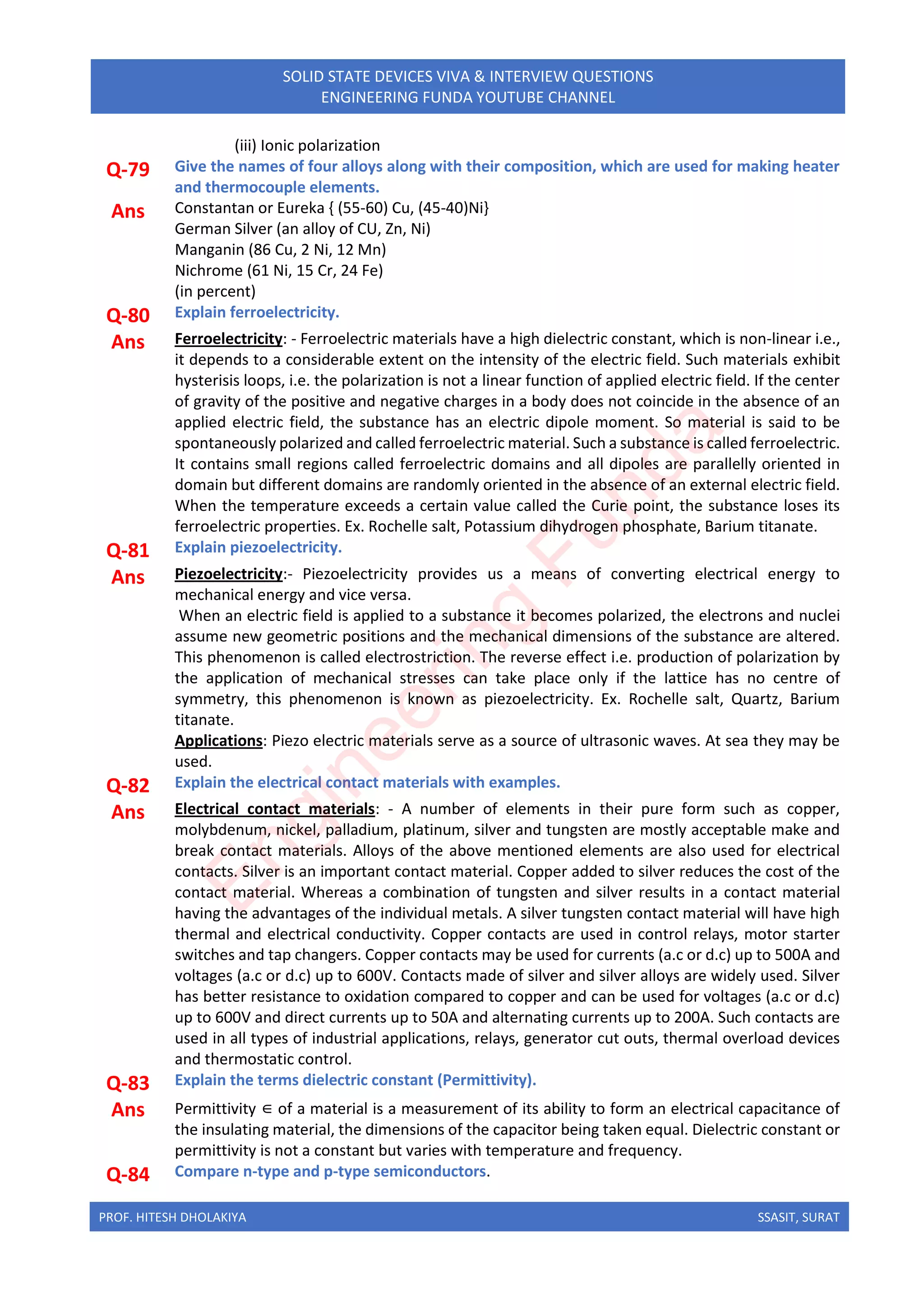 PROF. HITESH DHOLAKIYA SSASIT, SURAT
SOLID STATE DEVICES VIVA & INTERVIEW QUESTIONS
ENGINEERING FUNDA YOUTUBE CHANNEL
(iii) Ionic polarization
Q-79 Give the names of four alloys along with their composition, which are used for making heater
and thermocouple elements.
Ans Constantan or Eureka { (55-60) Cu, (45-40)Ni}
German Silver (an alloy of CU, Zn, Ni)
Manganin (86 Cu, 2 Ni, 12 Mn)
Nichrome (61 Ni, 15 Cr, 24 Fe)
(in percent)
Q-80 Explain ferroelectricity.
Ans Ferroelectricity: - Ferroelectric materials have a high dielectric constant, which is non-linear i.e.,
it depends to a considerable extent on the intensity of the electric field. Such materials exhibit
hysterisis loops, i.e. the polarization is not a linear function of applied electric field. If the center
of gravity of the positive and negative charges in a body does not coincide in the absence of an
applied electric field, the substance has an electric dipole moment. So material is said to be
spontaneously polarized and called ferroelectric material. Such a substance is called ferroelectric.
It contains small regions called ferroelectric domains and all dipoles are parallelly oriented in
domain but different domains are randomly oriented in the absence of an external electric field.
When the temperature exceeds a certain value called the Curie point, the substance loses its
ferroelectric properties. Ex. Rochelle salt, Potassium dihydrogen phosphate, Barium titanate.
Q-81 Explain piezoelectricity.
Ans Piezoelectricity:- Piezoelectricity provides us a means of converting electrical energy to
mechanical energy and vice versa.
When an electric field is applied to a substance it becomes polarized, the electrons and nuclei
assume new geometric positions and the mechanical dimensions of the substance are altered.
This phenomenon is called electrostriction. The reverse effect i.e. production of polarization by
the application of mechanical stresses can take place only if the lattice has no centre of
symmetry, this phenomenon is known as piezoelectricity. Ex. Rochelle salt, Quartz, Barium
titanate.
Applications: Piezo electric materials serve as a source of ultrasonic waves. At sea they may be
used.
Q-82 Explain the electrical contact materials with examples.
Ans Electrical contact materials: - A number of elements in their pure form such as copper,
molybdenum, nickel, palladium, platinum, silver and tungsten are mostly acceptable make and
break contact materials. Alloys of the above mentioned elements are also used for electrical
contacts. Silver is an important contact material. Copper added to silver reduces the cost of the
contact material. Whereas a combination of tungsten and silver results in a contact material
having the advantages of the individual metals. A silver tungsten contact material will have high
thermal and electrical conductivity. Copper contacts are used in control relays, motor starter
switches and tap changers. Copper contacts may be used for currents (a.c or d.c) up to 500A and
voltages (a.c or d.c) up to 600V. Contacts made of silver and silver alloys are widely used. Silver
has better resistance to oxidation compared to copper and can be used for voltages (a.c or d.c)
up to 600V and direct currents up to 50A and alternating currents up to 200A. Such contacts are
used in all types of industrial applications, relays, generator cut outs, thermal overload devices
and thermostatic control.
Q-83 Explain the terms dielectric constant (Permittivity).
Ans Permittivity ∈ of a material is a measurement of its ability to form an electrical capacitance of
the insulating material, the dimensions of the capacitor being taken equal. Dielectric constant or
permittivity is not a constant but varies with temperature and frequency.
Q-84 Compare n-type and p-type semiconductors.
E
n
g
i
n
e
e
r
i
n
g
F
u
n
d
a
 