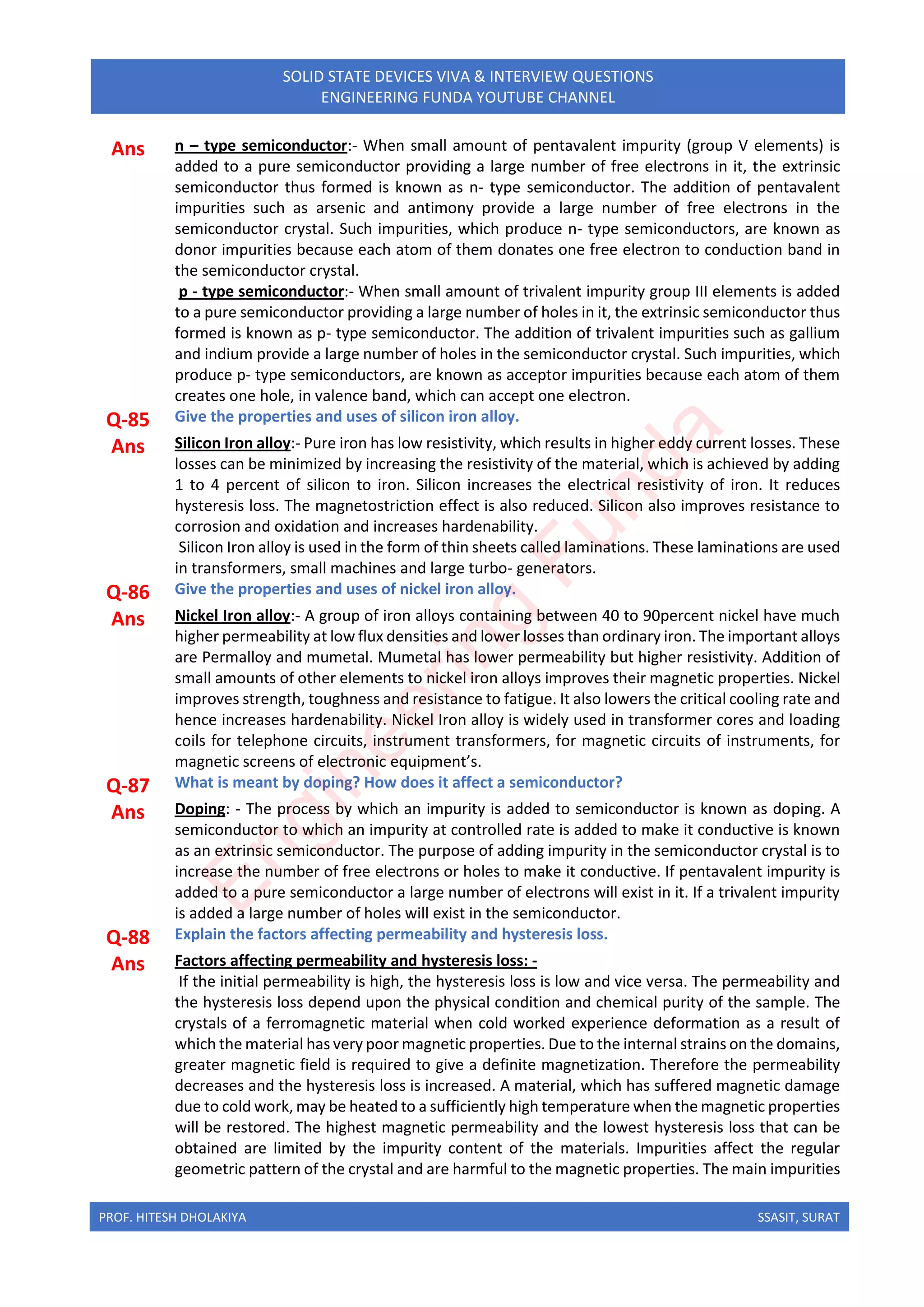 PROF. HITESH DHOLAKIYA SSASIT, SURAT
SOLID STATE DEVICES VIVA & INTERVIEW QUESTIONS
ENGINEERING FUNDA YOUTUBE CHANNEL
Ans n – type semiconductor:- When small amount of pentavalent impurity (group V elements) is
added to a pure semiconductor providing a large number of free electrons in it, the extrinsic
semiconductor thus formed is known as n- type semiconductor. The addition of pentavalent
impurities such as arsenic and antimony provide a large number of free electrons in the
semiconductor crystal. Such impurities, which produce n- type semiconductors, are known as
donor impurities because each atom of them donates one free electron to conduction band in
the semiconductor crystal.
p - type semiconductor:- When small amount of trivalent impurity group III elements is added
to a pure semiconductor providing a large number of holes in it, the extrinsic semiconductor thus
formed is known as p- type semiconductor. The addition of trivalent impurities such as gallium
and indium provide a large number of holes in the semiconductor crystal. Such impurities, which
produce p- type semiconductors, are known as acceptor impurities because each atom of them
creates one hole, in valence band, which can accept one electron.
Q-85 Give the properties and uses of silicon iron alloy.
Ans Silicon Iron alloy:- Pure iron has low resistivity, which results in higher eddy current losses. These
losses can be minimized by increasing the resistivity of the material, which is achieved by adding
1 to 4 percent of silicon to iron. Silicon increases the electrical resistivity of iron. It reduces
hysteresis loss. The magnetostriction effect is also reduced. Silicon also improves resistance to
corrosion and oxidation and increases hardenability.
Silicon Iron alloy is used in the form of thin sheets called laminations. These laminations are used
in transformers, small machines and large turbo- generators.
Q-86 Give the properties and uses of nickel iron alloy.
Ans Nickel Iron alloy:- A group of iron alloys containing between 40 to 90percent nickel have much
higher permeability at low flux densities and lower losses than ordinary iron. The important alloys
are Permalloy and mumetal. Mumetal has lower permeability but higher resistivity. Addition of
small amounts of other elements to nickel iron alloys improves their magnetic properties. Nickel
improves strength, toughness and resistance to fatigue. It also lowers the critical cooling rate and
hence increases hardenability. Nickel Iron alloy is widely used in transformer cores and loading
coils for telephone circuits, instrument transformers, for magnetic circuits of instruments, for
magnetic screens of electronic equipment’s.
Q-87 What is meant by doping? How does it affect a semiconductor?
Ans Doping: - The process by which an impurity is added to semiconductor is known as doping. A
semiconductor to which an impurity at controlled rate is added to make it conductive is known
as an extrinsic semiconductor. The purpose of adding impurity in the semiconductor crystal is to
increase the number of free electrons or holes to make it conductive. If pentavalent impurity is
added to a pure semiconductor a large number of electrons will exist in it. If a trivalent impurity
is added a large number of holes will exist in the semiconductor.
Q-88 Explain the factors affecting permeability and hysteresis loss.
Ans Factors affecting permeability and hysteresis loss: -
If the initial permeability is high, the hysteresis loss is low and vice versa. The permeability and
the hysteresis loss depend upon the physical condition and chemical purity of the sample. The
crystals of a ferromagnetic material when cold worked experience deformation as a result of
which the material has very poor magnetic properties. Due to the internal strains on the domains,
greater magnetic field is required to give a definite magnetization. Therefore the permeability
decreases and the hysteresis loss is increased. A material, which has suffered magnetic damage
due to cold work, may be heated to a sufficiently high temperature when the magnetic properties
will be restored. The highest magnetic permeability and the lowest hysteresis loss that can be
obtained are limited by the impurity content of the materials. Impurities affect the regular
geometric pattern of the crystal and are harmful to the magnetic properties. The main impurities
E
n
g
i
n
e
e
r
i
n
g
F
u
n
d
a
 