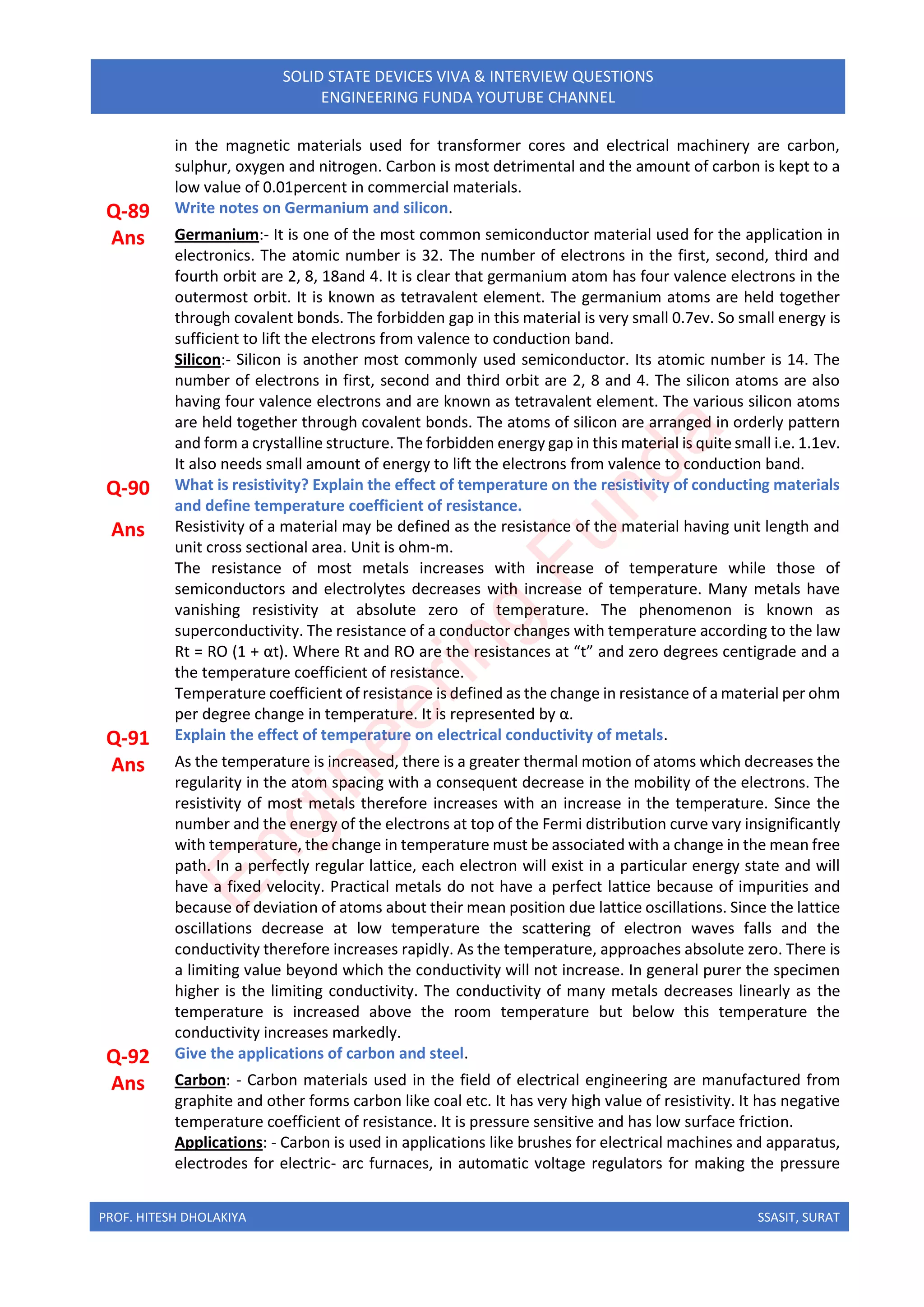 PROF. HITESH DHOLAKIYA SSASIT, SURAT
SOLID STATE DEVICES VIVA & INTERVIEW QUESTIONS
ENGINEERING FUNDA YOUTUBE CHANNEL
in the magnetic materials used for transformer cores and electrical machinery are carbon,
sulphur, oxygen and nitrogen. Carbon is most detrimental and the amount of carbon is kept to a
low value of 0.01percent in commercial materials.
Q-89 Write notes on Germanium and silicon.
Ans Germanium:- It is one of the most common semiconductor material used for the application in
electronics. The atomic number is 32. The number of electrons in the first, second, third and
fourth orbit are 2, 8, 18and 4. It is clear that germanium atom has four valence electrons in the
outermost orbit. It is known as tetravalent element. The germanium atoms are held together
through covalent bonds. The forbidden gap in this material is very small 0.7ev. So small energy is
sufficient to lift the electrons from valence to conduction band.
Silicon:- Silicon is another most commonly used semiconductor. Its atomic number is 14. The
number of electrons in first, second and third orbit are 2, 8 and 4. The silicon atoms are also
having four valence electrons and are known as tetravalent element. The various silicon atoms
are held together through covalent bonds. The atoms of silicon are arranged in orderly pattern
and form a crystalline structure. The forbidden energy gap in this material is quite small i.e. 1.1ev.
It also needs small amount of energy to lift the electrons from valence to conduction band.
Q-90 What is resistivity? Explain the effect of temperature on the resistivity of conducting materials
and define temperature coefficient of resistance.
Ans Resistivity of a material may be defined as the resistance of the material having unit length and
unit cross sectional area. Unit is ohm-m.
The resistance of most metals increases with increase of temperature while those of
semiconductors and electrolytes decreases with increase of temperature. Many metals have
vanishing resistivity at absolute zero of temperature. The phenomenon is known as
superconductivity. The resistance of a conductor changes with temperature according to the law
Rt = RO (1 + αt). Where Rt and RO are the resistances at “t” and zero degrees centigrade and a
the temperature coefficient of resistance.
Temperature coefficient of resistance is defined as the change in resistance of a material per ohm
per degree change in temperature. It is represented by α.
Q-91 Explain the effect of temperature on electrical conductivity of metals.
Ans As the temperature is increased, there is a greater thermal motion of atoms which decreases the
regularity in the atom spacing with a consequent decrease in the mobility of the electrons. The
resistivity of most metals therefore increases with an increase in the temperature. Since the
number and the energy of the electrons at top of the Fermi distribution curve vary insignificantly
with temperature, the change in temperature must be associated with a change in the mean free
path. In a perfectly regular lattice, each electron will exist in a particular energy state and will
have a fixed velocity. Practical metals do not have a perfect lattice because of impurities and
because of deviation of atoms about their mean position due lattice oscillations. Since the lattice
oscillations decrease at low temperature the scattering of electron waves falls and the
conductivity therefore increases rapidly. As the temperature, approaches absolute zero. There is
a limiting value beyond which the conductivity will not increase. In general purer the specimen
higher is the limiting conductivity. The conductivity of many metals decreases linearly as the
temperature is increased above the room temperature but below this temperature the
conductivity increases markedly.
Q-92 Give the applications of carbon and steel.
Ans Carbon: - Carbon materials used in the field of electrical engineering are manufactured from
graphite and other forms carbon like coal etc. It has very high value of resistivity. It has negative
temperature coefficient of resistance. It is pressure sensitive and has low surface friction.
Applications: - Carbon is used in applications like brushes for electrical machines and apparatus,
electrodes for electric- arc furnaces, in automatic voltage regulators for making the pressure
E
n
g
i
n
e
e
r
i
n
g
F
u
n
d
a
 