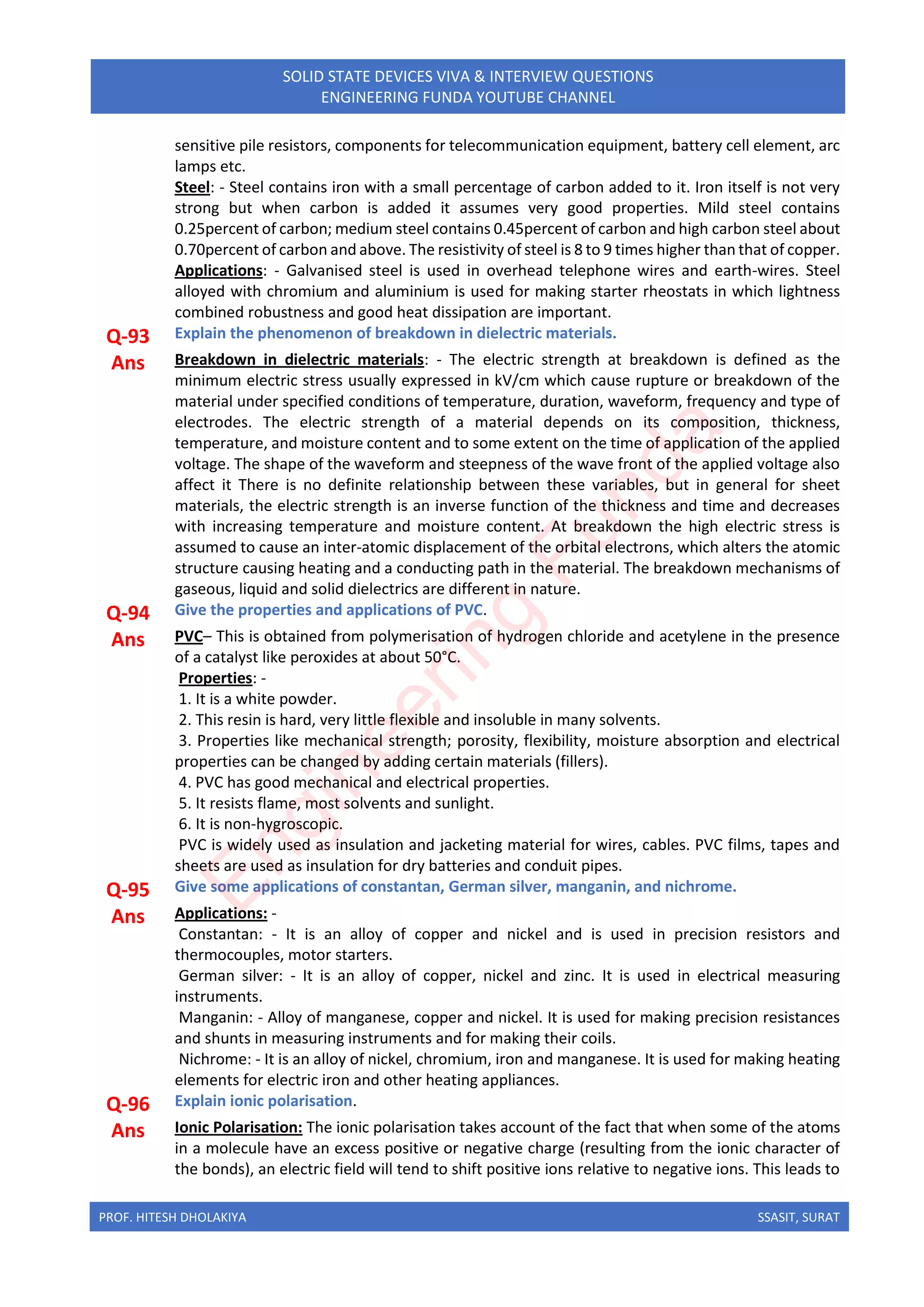 PROF. HITESH DHOLAKIYA SSASIT, SURAT
SOLID STATE DEVICES VIVA & INTERVIEW QUESTIONS
ENGINEERING FUNDA YOUTUBE CHANNEL
sensitive pile resistors, components for telecommunication equipment, battery cell element, arc
lamps etc.
Steel: - Steel contains iron with a small percentage of carbon added to it. Iron itself is not very
strong but when carbon is added it assumes very good properties. Mild steel contains
0.25percent of carbon; medium steel contains 0.45percent of carbon and high carbon steel about
0.70percent of carbon and above. The resistivity of steel is 8 to 9 times higher than that of copper.
Applications: - Galvanised steel is used in overhead telephone wires and earth-wires. Steel
alloyed with chromium and aluminium is used for making starter rheostats in which lightness
combined robustness and good heat dissipation are important.
Q-93 Explain the phenomenon of breakdown in dielectric materials.
Ans Breakdown in dielectric materials: - The electric strength at breakdown is defined as the
minimum electric stress usually expressed in kV/cm which cause rupture or breakdown of the
material under specified conditions of temperature, duration, waveform, frequency and type of
electrodes. The electric strength of a material depends on its composition, thickness,
temperature, and moisture content and to some extent on the time of application of the applied
voltage. The shape of the waveform and steepness of the wave front of the applied voltage also
affect it There is no definite relationship between these variables, but in general for sheet
materials, the electric strength is an inverse function of the thickness and time and decreases
with increasing temperature and moisture content. At breakdown the high electric stress is
assumed to cause an inter-atomic displacement of the orbital electrons, which alters the atomic
structure causing heating and a conducting path in the material. The breakdown mechanisms of
gaseous, liquid and solid dielectrics are different in nature.
Q-94 Give the properties and applications of PVC.
Ans PVC– This is obtained from polymerisation of hydrogen chloride and acetylene in the presence
of a catalyst like peroxides at about 50°C.
Properties: -
1. It is a white powder.
2. This resin is hard, very little flexible and insoluble in many solvents.
3. Properties like mechanical strength; porosity, flexibility, moisture absorption and electrical
properties can be changed by adding certain materials (fillers).
4. PVC has good mechanical and electrical properties.
5. It resists flame, most solvents and sunlight.
6. It is non-hygroscopic.
PVC is widely used as insulation and jacketing material for wires, cables. PVC films, tapes and
sheets are used as insulation for dry batteries and conduit pipes.
Q-95 Give some applications of constantan, German silver, manganin, and nichrome.
Ans Applications: -
Constantan: - It is an alloy of copper and nickel and is used in precision resistors and
thermocouples, motor starters.
German silver: - It is an alloy of copper, nickel and zinc. It is used in electrical measuring
instruments.
Manganin: - Alloy of manganese, copper and nickel. It is used for making precision resistances
and shunts in measuring instruments and for making their coils.
Nichrome: - It is an alloy of nickel, chromium, iron and manganese. It is used for making heating
elements for electric iron and other heating appliances.
Q-96 Explain ionic polarisation.
Ans Ionic Polarisation: The ionic polarisation takes account of the fact that when some of the atoms
in a molecule have an excess positive or negative charge (resulting from the ionic character of
the bonds), an electric field will tend to shift positive ions relative to negative ions. This leads to
E
n
g
i
n
e
e
r
i
n
g
F
u
n
d
a
 