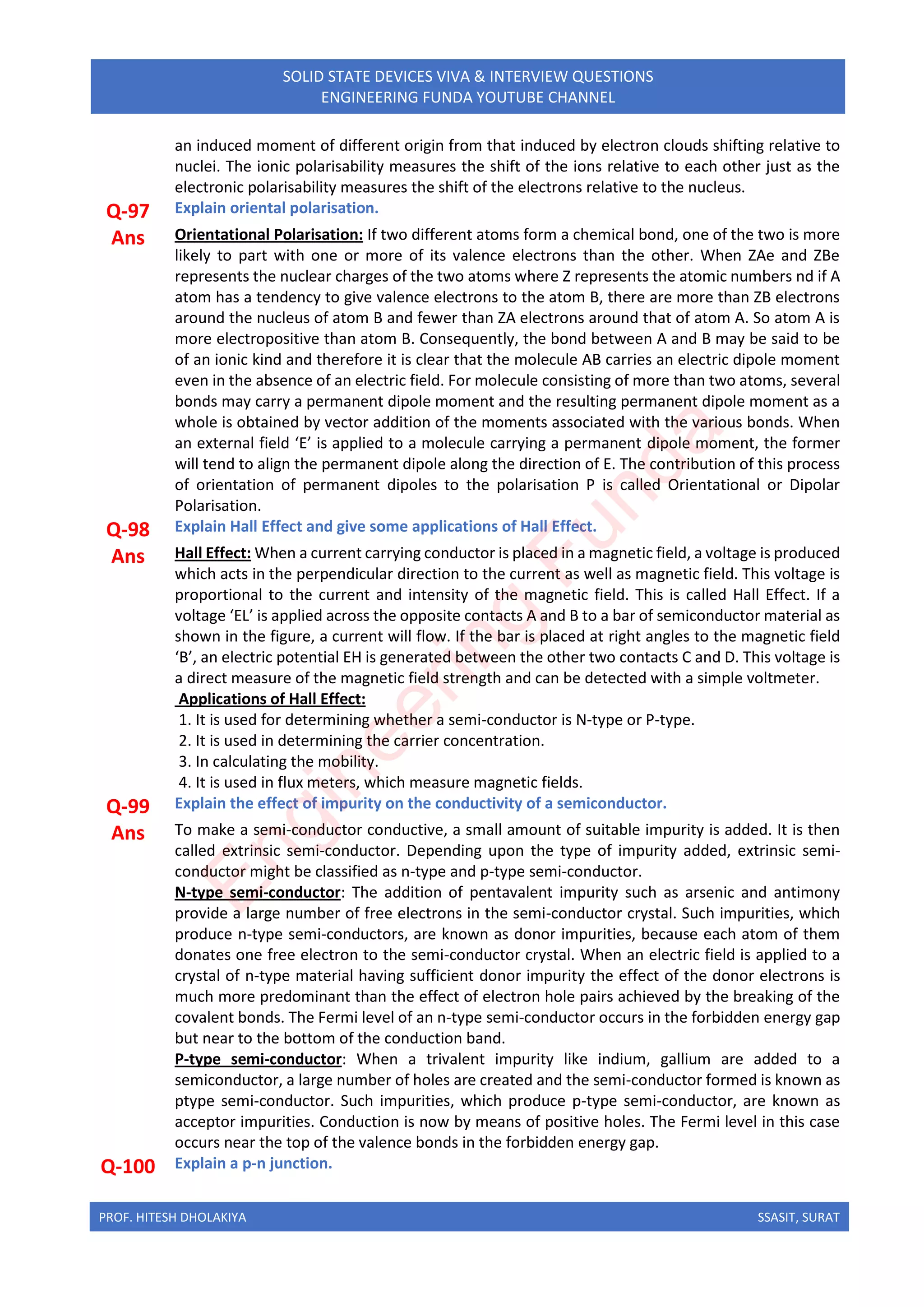 PROF. HITESH DHOLAKIYA SSASIT, SURAT
SOLID STATE DEVICES VIVA & INTERVIEW QUESTIONS
ENGINEERING FUNDA YOUTUBE CHANNEL
an induced moment of different origin from that induced by electron clouds shifting relative to
nuclei. The ionic polarisability measures the shift of the ions relative to each other just as the
electronic polarisability measures the shift of the electrons relative to the nucleus.
Q-97 Explain oriental polarisation.
Ans Orientational Polarisation: If two different atoms form a chemical bond, one of the two is more
likely to part with one or more of its valence electrons than the other. When ZAe and ZBe
represents the nuclear charges of the two atoms where Z represents the atomic numbers nd if A
atom has a tendency to give valence electrons to the atom B, there are more than ZB electrons
around the nucleus of atom B and fewer than ZA electrons around that of atom A. So atom A is
more electropositive than atom B. Consequently, the bond between A and B may be said to be
of an ionic kind and therefore it is clear that the molecule AB carries an electric dipole moment
even in the absence of an electric field. For molecule consisting of more than two atoms, several
bonds may carry a permanent dipole moment and the resulting permanent dipole moment as a
whole is obtained by vector addition of the moments associated with the various bonds. When
an external field ‘E’ is applied to a molecule carrying a permanent dipole moment, the former
will tend to align the permanent dipole along the direction of E. The contribution of this process
of orientation of permanent dipoles to the polarisation P is called Orientational or Dipolar
Polarisation.
Q-98 Explain Hall Effect and give some applications of Hall Effect.
Ans Hall Effect: When a current carrying conductor is placed in a magnetic field, a voltage is produced
which acts in the perpendicular direction to the current as well as magnetic field. This voltage is
proportional to the current and intensity of the magnetic field. This is called Hall Effect. If a
voltage ‘EL’ is applied across the opposite contacts A and B to a bar of semiconductor material as
shown in the figure, a current will flow. If the bar is placed at right angles to the magnetic field
‘B’, an electric potential EH is generated between the other two contacts C and D. This voltage is
a direct measure of the magnetic field strength and can be detected with a simple voltmeter.
Applications of Hall Effect:
1. It is used for determining whether a semi-conductor is N-type or P-type.
2. It is used in determining the carrier concentration.
3. In calculating the mobility.
4. It is used in flux meters, which measure magnetic fields.
Q-99 Explain the effect of impurity on the conductivity of a semiconductor.
Ans To make a semi-conductor conductive, a small amount of suitable impurity is added. It is then
called extrinsic semi-conductor. Depending upon the type of impurity added, extrinsic semi-
conductor might be classified as n-type and p-type semi-conductor.
N-type semi-conductor: The addition of pentavalent impurity such as arsenic and antimony
provide a large number of free electrons in the semi-conductor crystal. Such impurities, which
produce n-type semi-conductors, are known as donor impurities, because each atom of them
donates one free electron to the semi-conductor crystal. When an electric field is applied to a
crystal of n-type material having sufficient donor impurity the effect of the donor electrons is
much more predominant than the effect of electron hole pairs achieved by the breaking of the
covalent bonds. The Fermi level of an n-type semi-conductor occurs in the forbidden energy gap
but near to the bottom of the conduction band.
P-type semi-conductor: When a trivalent impurity like indium, gallium are added to a
semiconductor, a large number of holes are created and the semi-conductor formed is known as
ptype semi-conductor. Such impurities, which produce p-type semi-conductor, are known as
acceptor impurities. Conduction is now by means of positive holes. The Fermi level in this case
occurs near the top of the valence bonds in the forbidden energy gap.
Q-100 Explain a p-n junction.
E
n
g
i
n
e
e
r
i
n
g
F
u
n
d
a
 