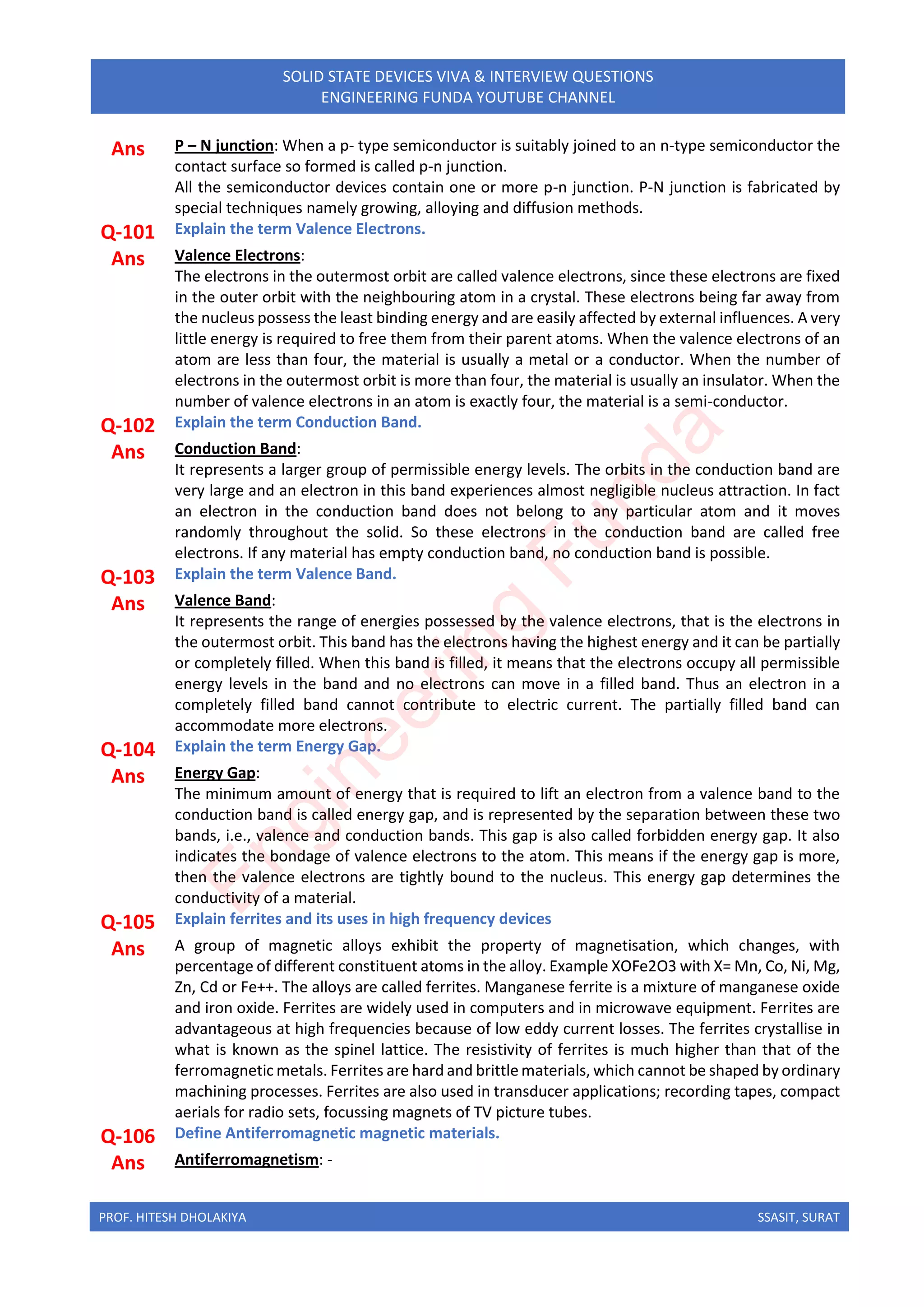 PROF. HITESH DHOLAKIYA SSASIT, SURAT
SOLID STATE DEVICES VIVA & INTERVIEW QUESTIONS
ENGINEERING FUNDA YOUTUBE CHANNEL
Ans P – N junction: When a p- type semiconductor is suitably joined to an n-type semiconductor the
contact surface so formed is called p-n junction.
All the semiconductor devices contain one or more p-n junction. P-N junction is fabricated by
special techniques namely growing, alloying and diffusion methods.
Q-101 Explain the term Valence Electrons.
Ans Valence Electrons:
The electrons in the outermost orbit are called valence electrons, since these electrons are fixed
in the outer orbit with the neighbouring atom in a crystal. These electrons being far away from
the nucleus possess the least binding energy and are easily affected by external influences. A very
little energy is required to free them from their parent atoms. When the valence electrons of an
atom are less than four, the material is usually a metal or a conductor. When the number of
electrons in the outermost orbit is more than four, the material is usually an insulator. When the
number of valence electrons in an atom is exactly four, the material is a semi-conductor.
Q-102 Explain the term Conduction Band.
Ans Conduction Band:
It represents a larger group of permissible energy levels. The orbits in the conduction band are
very large and an electron in this band experiences almost negligible nucleus attraction. In fact
an electron in the conduction band does not belong to any particular atom and it moves
randomly throughout the solid. So these electrons in the conduction band are called free
electrons. If any material has empty conduction band, no conduction band is possible.
Q-103 Explain the term Valence Band.
Ans Valence Band:
It represents the range of energies possessed by the valence electrons, that is the electrons in
the outermost orbit. This band has the electrons having the highest energy and it can be partially
or completely filled. When this band is filled, it means that the electrons occupy all permissible
energy levels in the band and no electrons can move in a filled band. Thus an electron in a
completely filled band cannot contribute to electric current. The partially filled band can
accommodate more electrons.
Q-104 Explain the term Energy Gap.
Ans Energy Gap:
The minimum amount of energy that is required to lift an electron from a valence band to the
conduction band is called energy gap, and is represented by the separation between these two
bands, i.e., valence and conduction bands. This gap is also called forbidden energy gap. It also
indicates the bondage of valence electrons to the atom. This means if the energy gap is more,
then the valence electrons are tightly bound to the nucleus. This energy gap determines the
conductivity of a material.
Q-105 Explain ferrites and its uses in high frequency devices
Ans A group of magnetic alloys exhibit the property of magnetisation, which changes, with
percentage of different constituent atoms in the alloy. Example XOFe2O3 with X= Mn, Co, Ni, Mg,
Zn, Cd or Fe++. The alloys are called ferrites. Manganese ferrite is a mixture of manganese oxide
and iron oxide. Ferrites are widely used in computers and in microwave equipment. Ferrites are
advantageous at high frequencies because of low eddy current losses. The ferrites crystallise in
what is known as the spinel lattice. The resistivity of ferrites is much higher than that of the
ferromagnetic metals. Ferrites are hard and brittle materials, which cannot be shaped by ordinary
machining processes. Ferrites are also used in transducer applications; recording tapes, compact
aerials for radio sets, focussing magnets of TV picture tubes.
Q-106 Define Antiferromagnetic magnetic materials.
Ans Antiferromagnetism: -
E
n
g
i
n
e
e
r
i
n
g
F
u
n
d
a
 