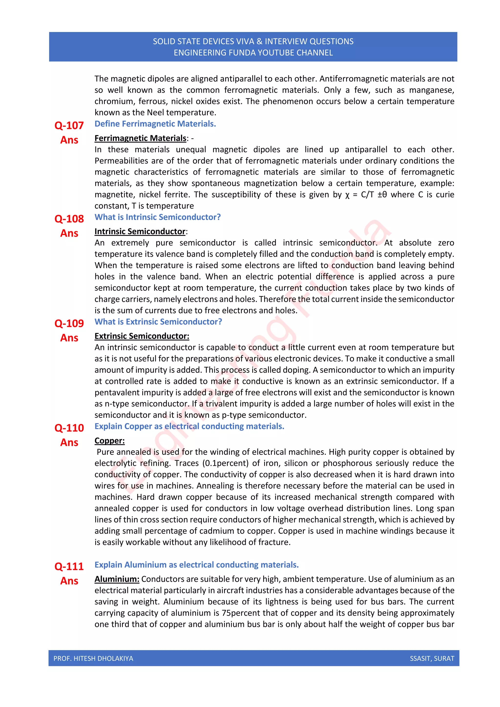 PROF. HITESH DHOLAKIYA SSASIT, SURAT
SOLID STATE DEVICES VIVA & INTERVIEW QUESTIONS
ENGINEERING FUNDA YOUTUBE CHANNEL
The magnetic dipoles are aligned antiparallel to each other. Antiferromagnetic materials are not
so well known as the common ferromagnetic materials. Only a few, such as manganese,
chromium, ferrous, nickel oxides exist. The phenomenon occurs below a certain temperature
known as the Neel temperature.
Q-107 Define Ferrimagnetic Materials.
Ans Ferrimagnetic Materials: -
In these materials unequal magnetic dipoles are lined up antiparallel to each other.
Permeabilities are of the order that of ferromagnetic materials under ordinary conditions the
magnetic characteristics of ferromagnetic materials are similar to those of ferromagnetic
materials, as they show spontaneous magnetization below a certain temperature, example:
magnetite, nickel ferrite. The susceptibility of these is given by χ = C/T ±θ where C is curie
constant, T is temperature
Q-108 What is Intrinsic Semiconductor?
Ans Intrinsic Semiconductor:
An extremely pure semiconductor is called intrinsic semiconductor. At absolute zero
temperature its valence band is completely filled and the conduction band is completely empty.
When the temperature is raised some electrons are lifted to conduction band leaving behind
holes in the valence band. When an electric potential difference is applied across a pure
semiconductor kept at room temperature, the current conduction takes place by two kinds of
charge carriers, namely electrons and holes. Therefore the total current inside the semiconductor
is the sum of currents due to free electrons and holes.
Q-109 What is Extrinsic Semiconductor?
Ans Extrinsic Semiconductor:
An intrinsic semiconductor is capable to conduct a little current even at room temperature but
as it is not useful for the preparations of various electronic devices. To make it conductive a small
amount of impurity is added. This process is called doping. A semiconductor to which an impurity
at controlled rate is added to make it conductive is known as an extrinsic semiconductor. If a
pentavalent impurity is added a large of free electrons will exist and the semiconductor is known
as n-type semiconductor. If a trivalent impurity is added a large number of holes will exist in the
semiconductor and it is known as p-type semiconductor.
Q-110 Explain Copper as electrical conducting materials.
Ans Copper:
Pure annealed is used for the winding of electrical machines. High purity copper is obtained by
electrolytic refining. Traces (0.1percent) of iron, silicon or phosphorous seriously reduce the
conductivity of copper. The conductivity of copper is also decreased when it is hard drawn into
wires for use in machines. Annealing is therefore necessary before the material can be used in
machines. Hard drawn copper because of its increased mechanical strength compared with
annealed copper is used for conductors in low voltage overhead distribution lines. Long span
lines of thin cross section require conductors of higher mechanical strength, which is achieved by
adding small percentage of cadmium to copper. Copper is used in machine windings because it
is easily workable without any likelihood of fracture.
Q-111 Explain Aluminium as electrical conducting materials.
Ans Aluminium: Conductors are suitable for very high, ambient temperature. Use of aluminium as an
electrical material particularly in aircraft industries has a considerable advantages because of the
saving in weight. Aluminium because of its lightness is being used for bus bars. The current
carrying capacity of aluminium is 75percent that of copper and its density being approximately
one third that of copper and aluminium bus bar is only about half the weight of copper bus bar
E
n
g
i
n
e
e
r
i
n
g
F
u
n
d
a
 