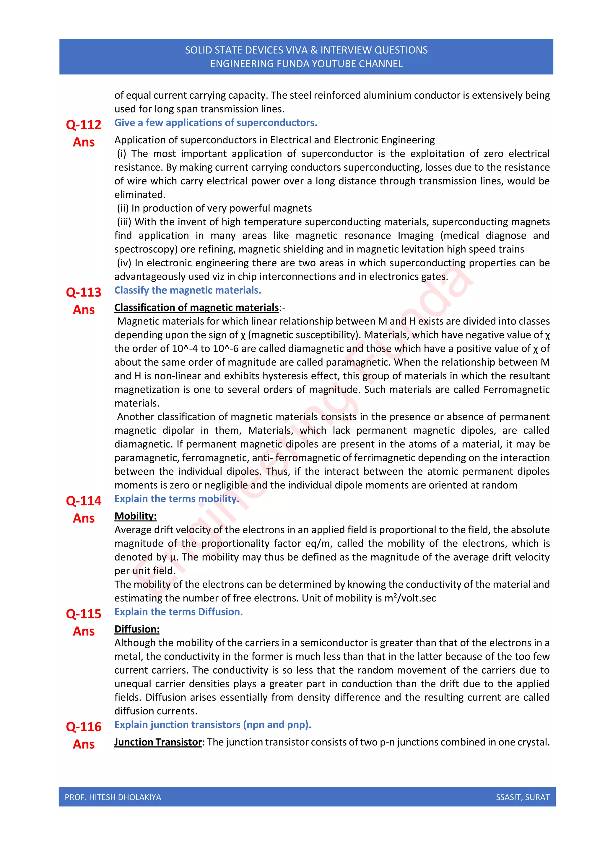PROF. HITESH DHOLAKIYA SSASIT, SURAT
SOLID STATE DEVICES VIVA & INTERVIEW QUESTIONS
ENGINEERING FUNDA YOUTUBE CHANNEL
of equal current carrying capacity. The steel reinforced aluminium conductor is extensively being
used for long span transmission lines.
Q-112 Give a few applications of superconductors.
Ans Application of superconductors in Electrical and Electronic Engineering
(i) The most important application of superconductor is the exploitation of zero electrical
resistance. By making current carrying conductors superconducting, losses due to the resistance
of wire which carry electrical power over a long distance through transmission lines, would be
eliminated.
(ii) In production of very powerful magnets
(iii) With the invent of high temperature superconducting materials, superconducting magnets
find application in many areas like magnetic resonance Imaging (medical diagnose and
spectroscopy) ore refining, magnetic shielding and in magnetic levitation high speed trains
(iv) In electronic engineering there are two areas in which superconducting properties can be
advantageously used viz in chip interconnections and in electronics gates.
Q-113 Classify the magnetic materials.
Ans Classification of magnetic materials:-
Magnetic materials for which linear relationship between M and H exists are divided into classes
depending upon the sign of χ (magnetic susceptibility). Materials, which have negative value of χ
the order of 10^-4 to 10^-6 are called diamagnetic and those which have a positive value of χ of
about the same order of magnitude are called paramagnetic. When the relationship between M
and H is non-linear and exhibits hysteresis effect, this group of materials in which the resultant
magnetization is one to several orders of magnitude. Such materials are called Ferromagnetic
materials.
Another classification of magnetic materials consists in the presence or absence of permanent
magnetic dipolar in them, Materials, which lack permanent magnetic dipoles, are called
diamagnetic. If permanent magnetic dipoles are present in the atoms of a material, it may be
paramagnetic, ferromagnetic, anti- ferromagnetic of ferrimagnetic depending on the interaction
between the individual dipoles. Thus, if the interact between the atomic permanent dipoles
moments is zero or negligible and the individual dipole moments are oriented at random
Q-114 Explain the terms mobility.
Ans Mobility:
Average drift velocity of the electrons in an applied field is proportional to the field, the absolute
magnitude of the proportionality factor eq/m, called the mobility of the electrons, which is
denoted by μ. The mobility may thus be defined as the magnitude of the average drift velocity
per unit field.
The mobility of the electrons can be determined by knowing the conductivity of the material and
estimating the number of free electrons. Unit of mobility is m²/volt.sec
Q-115 Explain the terms Diffusion.
Ans Diffusion:
Although the mobility of the carriers in a semiconductor is greater than that of the electrons in a
metal, the conductivity in the former is much less than that in the latter because of the too few
current carriers. The conductivity is so less that the random movement of the carriers due to
unequal carrier densities plays a greater part in conduction than the drift due to the applied
fields. Diffusion arises essentially from density difference and the resulting current are called
diffusion currents.
Q-116 Explain junction transistors (npn and pnp).
Ans Junction Transistor: The junction transistor consists of two p-n junctions combined in one crystal.
E
n
g
i
n
e
e
r
i
n
g
F
u
n
d
a
 