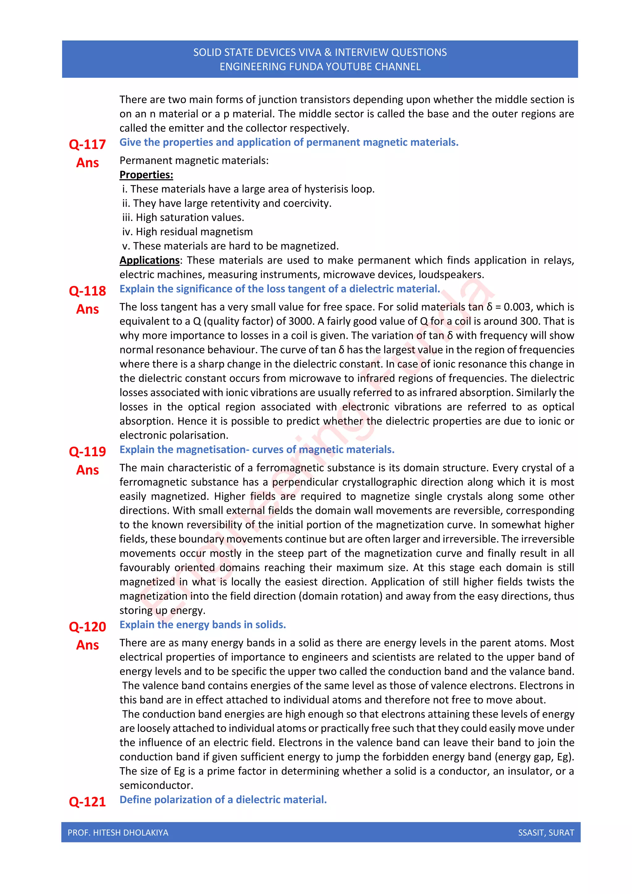 PROF. HITESH DHOLAKIYA SSASIT, SURAT
SOLID STATE DEVICES VIVA & INTERVIEW QUESTIONS
ENGINEERING FUNDA YOUTUBE CHANNEL
There are two main forms of junction transistors depending upon whether the middle section is
on an n material or a p material. The middle sector is called the base and the outer regions are
called the emitter and the collector respectively.
Q-117 Give the properties and application of permanent magnetic materials.
Ans Permanent magnetic materials:
Properties:
i. These materials have a large area of hysterisis loop.
ii. They have large retentivity and coercivity.
iii. High saturation values.
iv. High residual magnetism
v. These materials are hard to be magnetized.
Applications: These materials are used to make permanent which finds application in relays,
electric machines, measuring instruments, microwave devices, loudspeakers.
Q-118 Explain the significance of the loss tangent of a dielectric material.
Ans The loss tangent has a very small value for free space. For solid materials tan δ = 0.003, which is
equivalent to a Q (quality factor) of 3000. A fairly good value of Q for a coil is around 300. That is
why more importance to losses in a coil is given. The variation of tan δ with frequency will show
normal resonance behaviour. The curve of tan δ has the largest value in the region of frequencies
where there is a sharp change in the dielectric constant. In case of ionic resonance this change in
the dielectric constant occurs from microwave to infrared regions of frequencies. The dielectric
losses associated with ionic vibrations are usually referred to as infrared absorption. Similarly the
losses in the optical region associated with electronic vibrations are referred to as optical
absorption. Hence it is possible to predict whether the dielectric properties are due to ionic or
electronic polarisation.
Q-119 Explain the magnetisation- curves of magnetic materials.
Ans The main characteristic of a ferromagnetic substance is its domain structure. Every crystal of a
ferromagnetic substance has a perpendicular crystallographic direction along which it is most
easily magnetized. Higher fields are required to magnetize single crystals along some other
directions. With small external fields the domain wall movements are reversible, corresponding
to the known reversibility of the initial portion of the magnetization curve. In somewhat higher
fields, these boundary movements continue but are often larger and irreversible. The irreversible
movements occur mostly in the steep part of the magnetization curve and finally result in all
favourably oriented domains reaching their maximum size. At this stage each domain is still
magnetized in what is locally the easiest direction. Application of still higher fields twists the
magnetization into the field direction (domain rotation) and away from the easy directions, thus
storing up energy.
Q-120 Explain the energy bands in solids.
Ans There are as many energy bands in a solid as there are energy levels in the parent atoms. Most
electrical properties of importance to engineers and scientists are related to the upper band of
energy levels and to be specific the upper two called the conduction band and the valance band.
The valence band contains energies of the same level as those of valence electrons. Electrons in
this band are in effect attached to individual atoms and therefore not free to move about.
The conduction band energies are high enough so that electrons attaining these levels of energy
are loosely attached to individual atoms or practically free such that they could easily move under
the influence of an electric field. Electrons in the valence band can leave their band to join the
conduction band if given sufficient energy to jump the forbidden energy band (energy gap, Eg).
The size of Eg is a prime factor in determining whether a solid is a conductor, an insulator, or a
semiconductor.
Q-121 Define polarization of a dielectric material.
E
n
g
i
n
e
e
r
i
n
g
F
u
n
d
a
 
