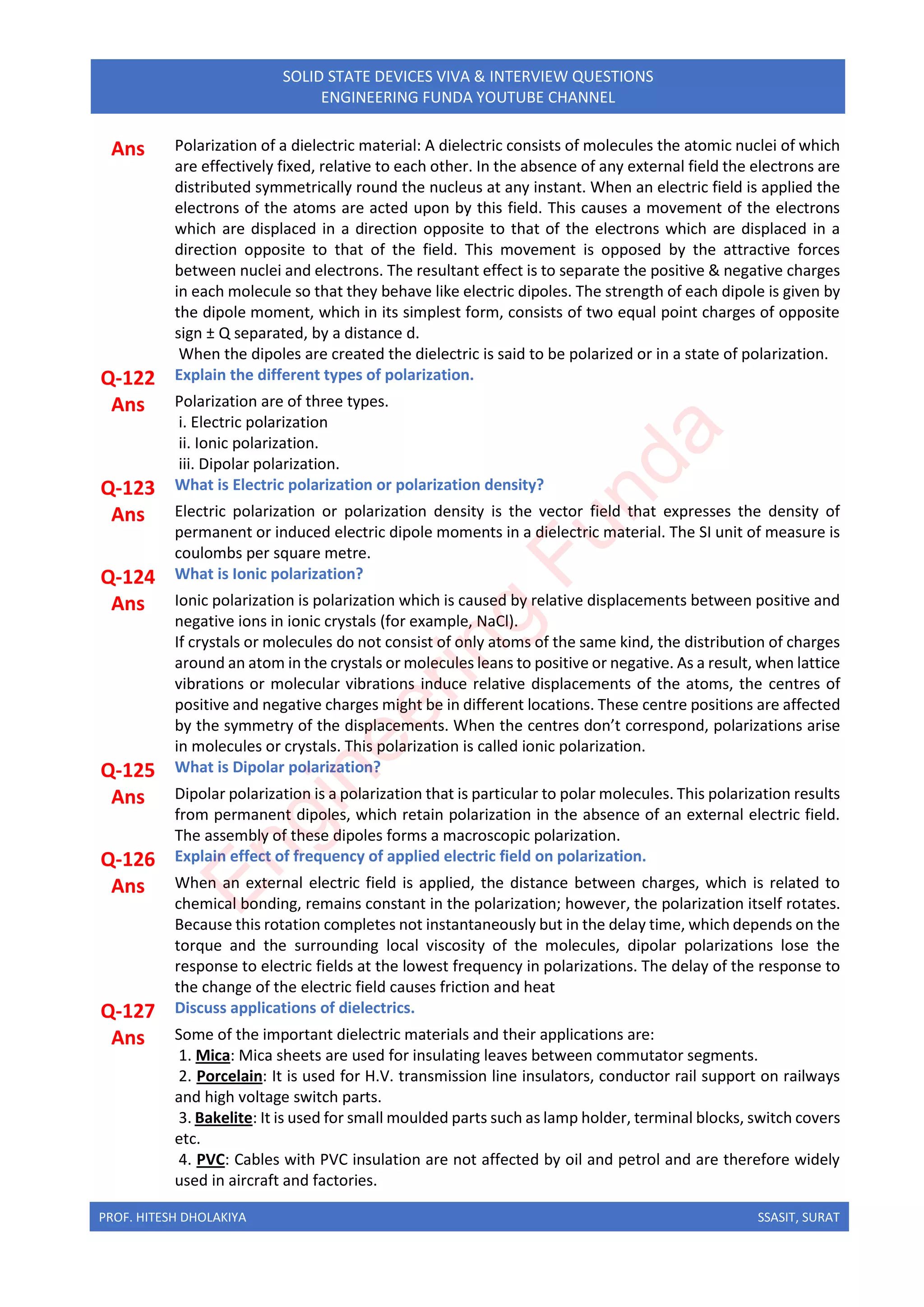 PROF. HITESH DHOLAKIYA SSASIT, SURAT
SOLID STATE DEVICES VIVA & INTERVIEW QUESTIONS
ENGINEERING FUNDA YOUTUBE CHANNEL
Ans Polarization of a dielectric material: A dielectric consists of molecules the atomic nuclei of which
are effectively fixed, relative to each other. In the absence of any external field the electrons are
distributed symmetrically round the nucleus at any instant. When an electric field is applied the
electrons of the atoms are acted upon by this field. This causes a movement of the electrons
which are displaced in a direction opposite to that of the electrons which are displaced in a
direction opposite to that of the field. This movement is opposed by the attractive forces
between nuclei and electrons. The resultant effect is to separate the positive & negative charges
in each molecule so that they behave like electric dipoles. The strength of each dipole is given by
the dipole moment, which in its simplest form, consists of two equal point charges of opposite
sign ± Q separated, by a distance d.
When the dipoles are created the dielectric is said to be polarized or in a state of polarization.
Q-122 Explain the different types of polarization.
Ans Polarization are of three types.
i. Electric polarization
ii. Ionic polarization.
iii. Dipolar polarization.
Q-123 What is Electric polarization or polarization density?
Ans Electric polarization or polarization density is the vector field that expresses the density of
permanent or induced electric dipole moments in a dielectric material. The SI unit of measure is
coulombs per square metre.
Q-124 What is Ionic polarization?
Ans Ionic polarization is polarization which is caused by relative displacements between positive and
negative ions in ionic crystals (for example, NaCl).
If crystals or molecules do not consist of only atoms of the same kind, the distribution of charges
around an atom in the crystals or molecules leans to positive or negative. As a result, when lattice
vibrations or molecular vibrations induce relative displacements of the atoms, the centres of
positive and negative charges might be in different locations. These centre positions are affected
by the symmetry of the displacements. When the centres don’t correspond, polarizations arise
in molecules or crystals. This polarization is called ionic polarization.
Q-125 What is Dipolar polarization?
Ans Dipolar polarization is a polarization that is particular to polar molecules. This polarization results
from permanent dipoles, which retain polarization in the absence of an external electric field.
The assembly of these dipoles forms a macroscopic polarization.
Q-126 Explain effect of frequency of applied electric field on polarization.
Ans When an external electric field is applied, the distance between charges, which is related to
chemical bonding, remains constant in the polarization; however, the polarization itself rotates.
Because this rotation completes not instantaneously but in the delay time, which depends on the
torque and the surrounding local viscosity of the molecules, dipolar polarizations lose the
response to electric fields at the lowest frequency in polarizations. The delay of the response to
the change of the electric field causes friction and heat
Q-127 Discuss applications of dielectrics.
Ans Some of the important dielectric materials and their applications are:
1. Mica: Mica sheets are used for insulating leaves between commutator segments.
2. Porcelain: It is used for H.V. transmission line insulators, conductor rail support on railways
and high voltage switch parts.
3. Bakelite: It is used for small moulded parts such as lamp holder, terminal blocks, switch covers
etc.
4. PVC: Cables with PVC insulation are not affected by oil and petrol and are therefore widely
used in aircraft and factories.
E
n
g
i
n
e
e
r
i
n
g
F
u
n
d
a
 