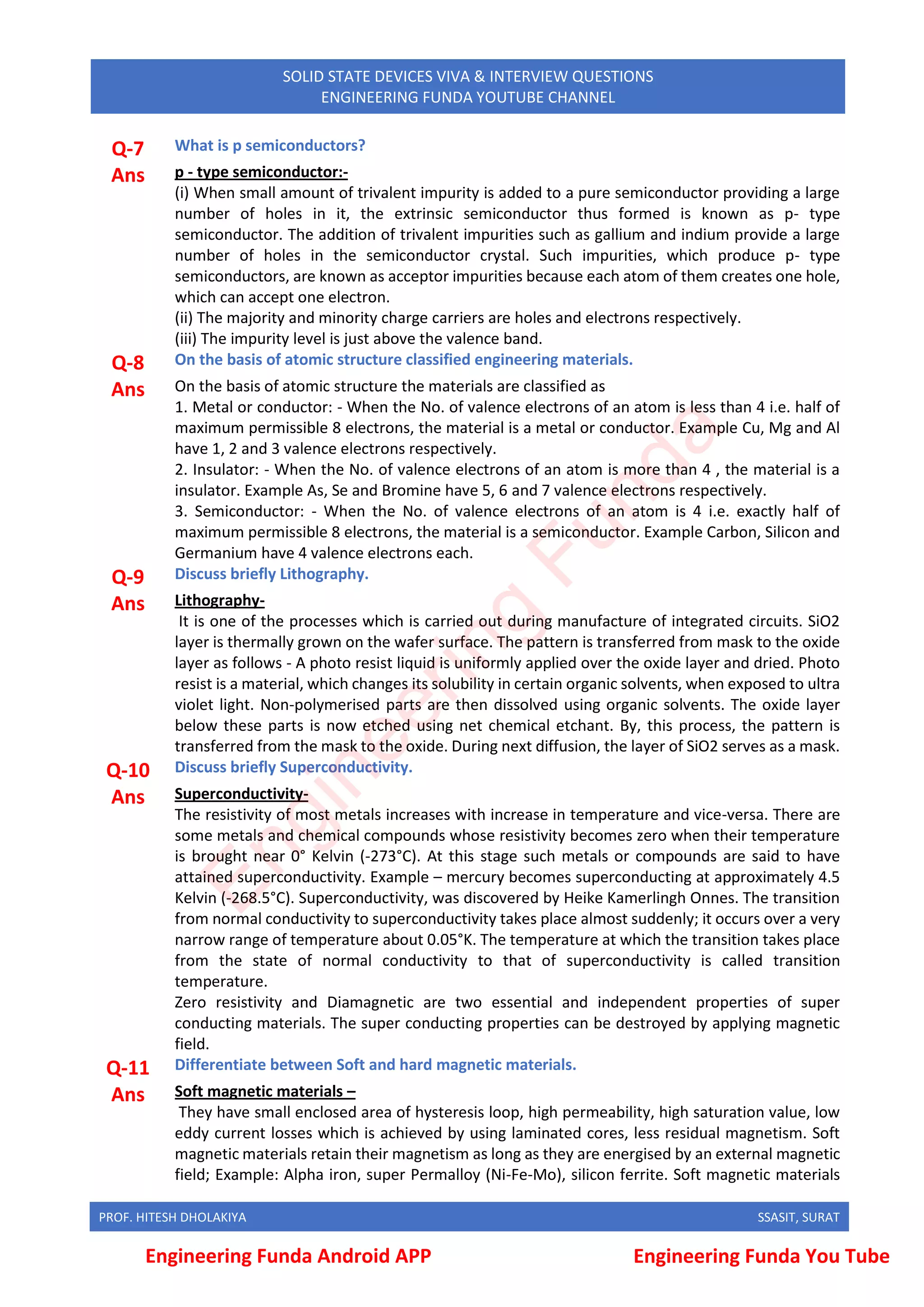 PROF. HITESH DHOLAKIYA SSASIT, SURAT
SOLID STATE DEVICES VIVA & INTERVIEW QUESTIONS
ENGINEERING FUNDA YOUTUBE CHANNEL
Q-7 What is p semiconductors?
Ans p - type semiconductor:-
(i) When small amount of trivalent impurity is added to a pure semiconductor providing a large
number of holes in it, the extrinsic semiconductor thus formed is known as p- type
semiconductor. The addition of trivalent impurities such as gallium and indium provide a large
number of holes in the semiconductor crystal. Such impurities, which produce p- type
semiconductors, are known as acceptor impurities because each atom of them creates one hole,
which can accept one electron.
(ii) The majority and minority charge carriers are holes and electrons respectively.
(iii) The impurity level is just above the valence band.
Q-8 On the basis of atomic structure classified engineering materials.
Ans On the basis of atomic structure the materials are classified as
1. Metal or conductor: - When the No. of valence electrons of an atom is less than 4 i.e. half of
maximum permissible 8 electrons, the material is a metal or conductor. Example Cu, Mg and Al
have 1, 2 and 3 valence electrons respectively.
2. Insulator: - When the No. of valence electrons of an atom is more than 4 , the material is a
insulator. Example As, Se and Bromine have 5, 6 and 7 valence electrons respectively.
3. Semiconductor: - When the No. of valence electrons of an atom is 4 i.e. exactly half of
maximum permissible 8 electrons, the material is a semiconductor. Example Carbon, Silicon and
Germanium have 4 valence electrons each.
Q-9 Discuss briefly Lithography.
Ans Lithography-
It is one of the processes which is carried out during manufacture of integrated circuits. SiO2
layer is thermally grown on the wafer surface. The pattern is transferred from mask to the oxide
layer as follows - A photo resist liquid is uniformly applied over the oxide layer and dried. Photo
resist is a material, which changes its solubility in certain organic solvents, when exposed to ultra
violet light. Non-polymerised parts are then dissolved using organic solvents. The oxide layer
below these parts is now etched using net chemical etchant. By, this process, the pattern is
transferred from the mask to the oxide. During next diffusion, the layer of SiO2 serves as a mask.
Q-10 Discuss briefly Superconductivity.
Ans Superconductivity-
The resistivity of most metals increases with increase in temperature and vice-versa. There are
some metals and chemical compounds whose resistivity becomes zero when their temperature
is brought near 0° Kelvin (-273°C). At this stage such metals or compounds are said to have
attained superconductivity. Example – mercury becomes superconducting at approximately 4.5
Kelvin (-268.5°C). Superconductivity, was discovered by Heike Kamerlingh Onnes. The transition
from normal conductivity to superconductivity takes place almost suddenly; it occurs over a very
narrow range of temperature about 0.05°K. The temperature at which the transition takes place
from the state of normal conductivity to that of superconductivity is called transition
temperature.
Zero resistivity and Diamagnetic are two essential and independent properties of super
conducting materials. The super conducting properties can be destroyed by applying magnetic
field.
Q-11 Differentiate between Soft and hard magnetic materials.
Ans Soft magnetic materials –
They have small enclosed area of hysteresis loop, high permeability, high saturation value, low
eddy current losses which is achieved by using laminated cores, less residual magnetism. Soft
magnetic materials retain their magnetism as long as they are energised by an external magnetic
field; Example: Alpha iron, super Permalloy (Ni-Fe-Mo), silicon ferrite. Soft magnetic materials
Engineering Funda Android APP Engineering Funda You Tube
E
n
g
i
n
e
e
r
i
n
g
F
u
n
d
a
 