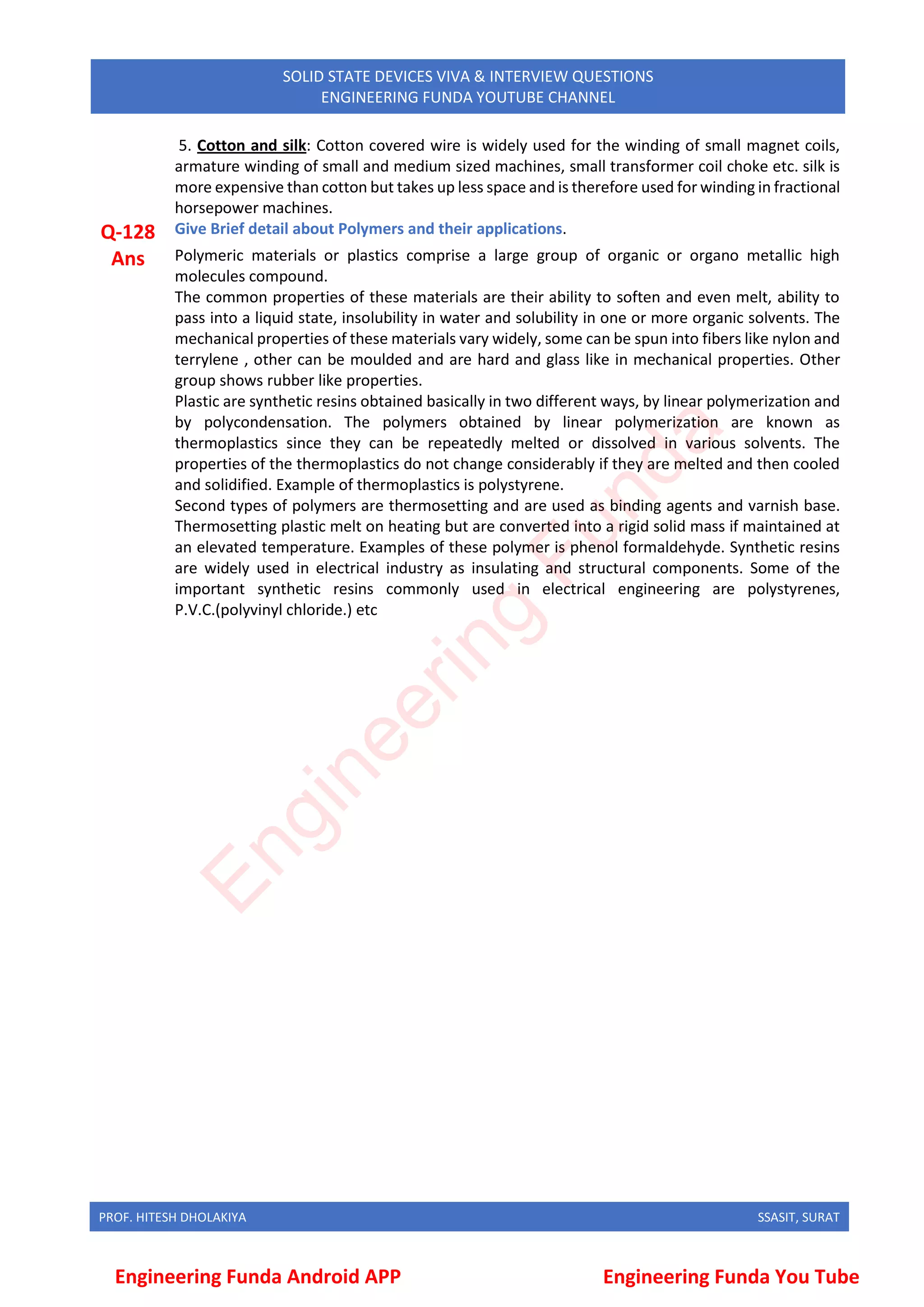 PROF. HITESH DHOLAKIYA SSASIT, SURAT
SOLID STATE DEVICES VIVA & INTERVIEW QUESTIONS
ENGINEERING FUNDA YOUTUBE CHANNEL
5. Cotton and silk: Cotton covered wire is widely used for the winding of small magnet coils,
armature winding of small and medium sized machines, small transformer coil choke etc. silk is
more expensive than cotton but takes up less space and is therefore used for winding in fractional
horsepower machines.
Q-128 Give Brief detail about Polymers and their applications.
Ans Polymeric materials or plastics comprise a large group of organic or organo metallic high
molecules compound.
The common properties of these materials are their ability to soften and even melt, ability to
pass into a liquid state, insolubility in water and solubility in one or more organic solvents. The
mechanical properties of these materials vary widely, some can be spun into fibers like nylon and
terrylene , other can be moulded and are hard and glass like in mechanical properties. Other
group shows rubber like properties.
Plastic are synthetic resins obtained basically in two different ways, by linear polymerization and
by polycondensation. The polymers obtained by linear polymerization are known as
thermoplastics since they can be repeatedly melted or dissolved in various solvents. The
properties of the thermoplastics do not change considerably if they are melted and then cooled
and solidified. Example of thermoplastics is polystyrene.
Second types of polymers are thermosetting and are used as binding agents and varnish base.
Thermosetting plastic melt on heating but are converted into a rigid solid mass if maintained at
an elevated temperature. Examples of these polymer is phenol formaldehyde. Synthetic resins
are widely used in electrical industry as insulating and structural components. Some of the
important synthetic resins commonly used in electrical engineering are polystyrenes,
P.V.C.(polyvinyl chloride.) etc
Engineering Funda Android APP Engineering Funda You Tube
E
n
g
i
n
e
e
r
i
n
g
F
u
n
d
a
 