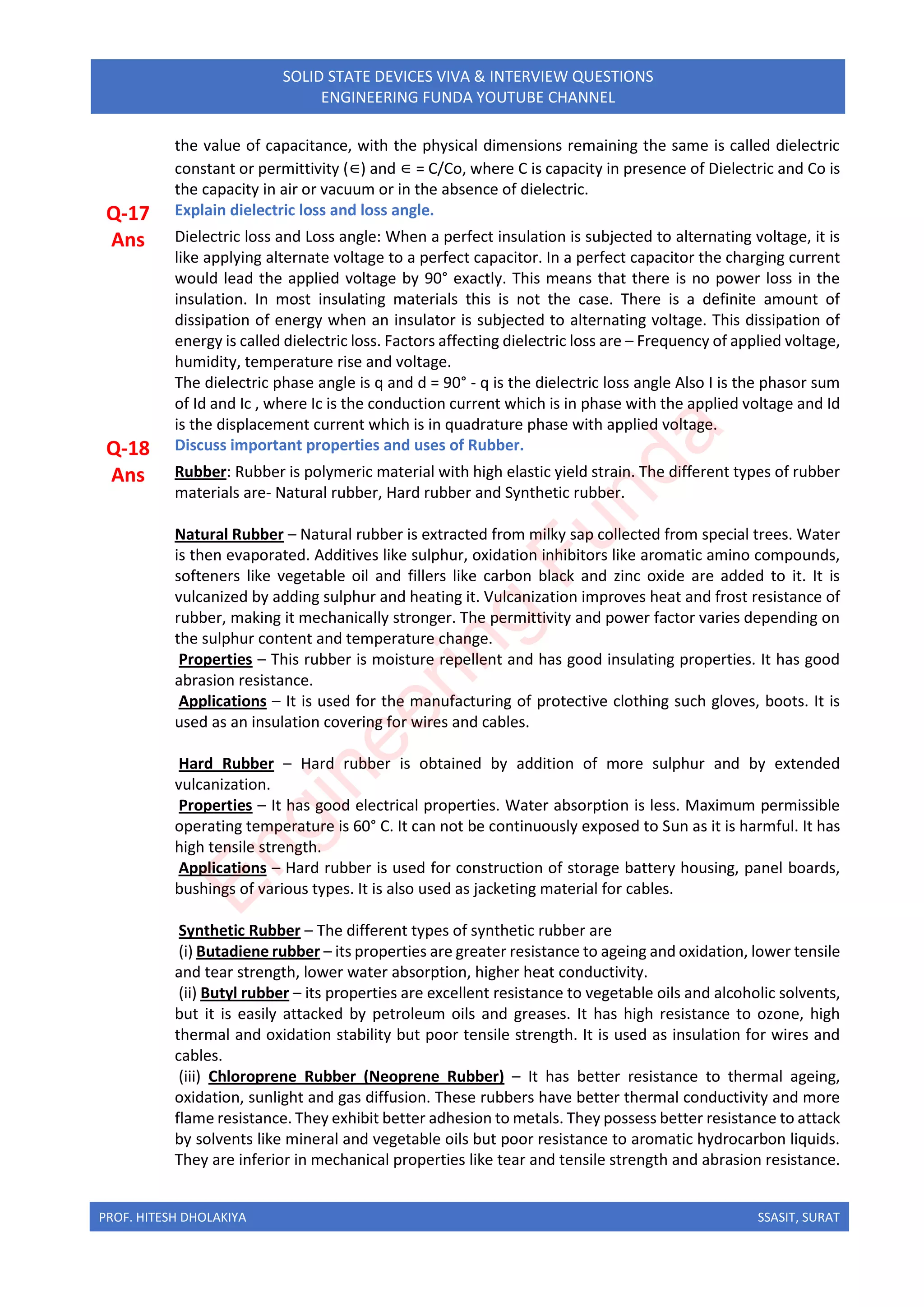 PROF. HITESH DHOLAKIYA SSASIT, SURAT
SOLID STATE DEVICES VIVA & INTERVIEW QUESTIONS
ENGINEERING FUNDA YOUTUBE CHANNEL
the value of capacitance, with the physical dimensions remaining the same is called dielectric
constant or permittivity (∈) and ∈ = C/Co, where C is capacity in presence of Dielectric and Co is
the capacity in air or vacuum or in the absence of dielectric.
Q-17 Explain dielectric loss and loss angle.
Ans Dielectric loss and Loss angle: When a perfect insulation is subjected to alternating voltage, it is
like applying alternate voltage to a perfect capacitor. In a perfect capacitor the charging current
would lead the applied voltage by 90° exactly. This means that there is no power loss in the
insulation. In most insulating materials this is not the case. There is a definite amount of
dissipation of energy when an insulator is subjected to alternating voltage. This dissipation of
energy is called dielectric loss. Factors affecting dielectric loss are – Frequency of applied voltage,
humidity, temperature rise and voltage.
The dielectric phase angle is q and d = 90° - q is the dielectric loss angle Also I is the phasor sum
of Id and Ic , where Ic is the conduction current which is in phase with the applied voltage and Id
is the displacement current which is in quadrature phase with applied voltage.
Q-18 Discuss important properties and uses of Rubber.
Ans Rubber: Rubber is polymeric material with high elastic yield strain. The different types of rubber
materials are- Natural rubber, Hard rubber and Synthetic rubber.
Natural Rubber – Natural rubber is extracted from milky sap collected from special trees. Water
is then evaporated. Additives like sulphur, oxidation inhibitors like aromatic amino compounds,
softeners like vegetable oil and fillers like carbon black and zinc oxide are added to it. It is
vulcanized by adding sulphur and heating it. Vulcanization improves heat and frost resistance of
rubber, making it mechanically stronger. The permittivity and power factor varies depending on
the sulphur content and temperature change.
Properties – This rubber is moisture repellent and has good insulating properties. It has good
abrasion resistance.
Applications – It is used for the manufacturing of protective clothing such gloves, boots. It is
used as an insulation covering for wires and cables.
Hard Rubber – Hard rubber is obtained by addition of more sulphur and by extended
vulcanization.
Properties – It has good electrical properties. Water absorption is less. Maximum permissible
operating temperature is 60° C. It can not be continuously exposed to Sun as it is harmful. It has
high tensile strength.
Applications – Hard rubber is used for construction of storage battery housing, panel boards,
bushings of various types. It is also used as jacketing material for cables.
Synthetic Rubber – The different types of synthetic rubber are
(i) Butadiene rubber – its properties are greater resistance to ageing and oxidation, lower tensile
and tear strength, lower water absorption, higher heat conductivity.
(ii) Butyl rubber – its properties are excellent resistance to vegetable oils and alcoholic solvents,
but it is easily attacked by petroleum oils and greases. It has high resistance to ozone, high
thermal and oxidation stability but poor tensile strength. It is used as insulation for wires and
cables.
(iii) Chloroprene Rubber (Neoprene Rubber) – It has better resistance to thermal ageing,
oxidation, sunlight and gas diffusion. These rubbers have better thermal conductivity and more
flame resistance. They exhibit better adhesion to metals. They possess better resistance to attack
by solvents like mineral and vegetable oils but poor resistance to aromatic hydrocarbon liquids.
They are inferior in mechanical properties like tear and tensile strength and abrasion resistance.
E
n
g
i
n
e
e
r
i
n
g
F
u
n
d
a
 