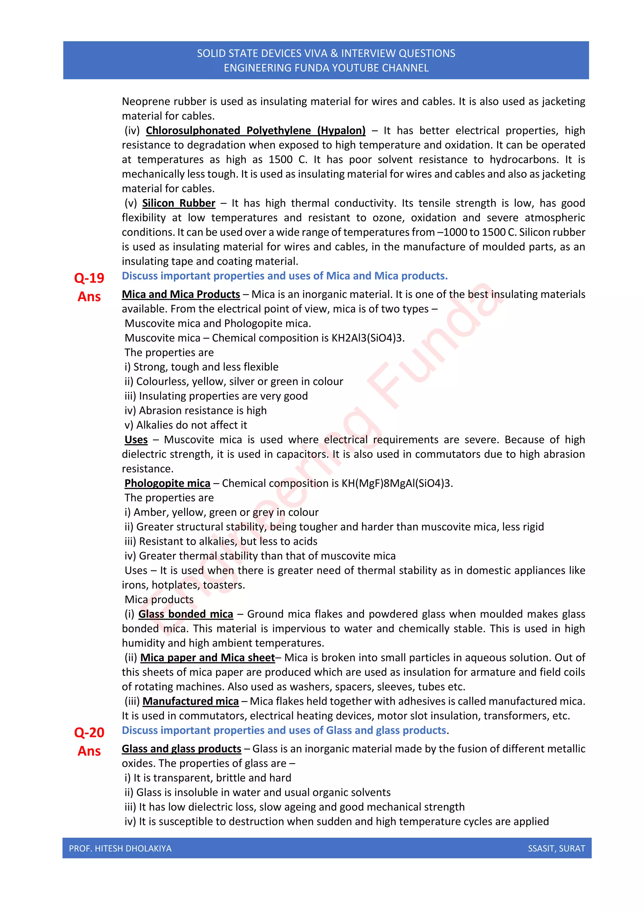 PROF. HITESH DHOLAKIYA SSASIT, SURAT
SOLID STATE DEVICES VIVA & INTERVIEW QUESTIONS
ENGINEERING FUNDA YOUTUBE CHANNEL
Neoprene rubber is used as insulating material for wires and cables. It is also used as jacketing
material for cables.
(iv) Chlorosulphonated Polyethylene (Hypalon) – It has better electrical properties, high
resistance to degradation when exposed to high temperature and oxidation. It can be operated
at temperatures as high as 1500 C. It has poor solvent resistance to hydrocarbons. It is
mechanically less tough. It is used as insulating material for wires and cables and also as jacketing
material for cables.
(v) Silicon Rubber – It has high thermal conductivity. Its tensile strength is low, has good
flexibility at low temperatures and resistant to ozone, oxidation and severe atmospheric
conditions. It can be used over a wide range of temperatures from –1000 to 1500 C. Silicon rubber
is used as insulating material for wires and cables, in the manufacture of moulded parts, as an
insulating tape and coating material.
Q-19 Discuss important properties and uses of Mica and Mica products.
Ans Mica and Mica Products – Mica is an inorganic material. It is one of the best insulating materials
available. From the electrical point of view, mica is of two types –
Muscovite mica and Phologopite mica.
Muscovite mica – Chemical composition is KH2Al3(SiO4)3.
The properties are
i) Strong, tough and less flexible
ii) Colourless, yellow, silver or green in colour
iii) Insulating properties are very good
iv) Abrasion resistance is high
v) Alkalies do not affect it
Uses – Muscovite mica is used where electrical requirements are severe. Because of high
dielectric strength, it is used in capacitors. It is also used in commutators due to high abrasion
resistance.
Phologopite mica – Chemical composition is KH(MgF)8MgAl(SiO4)3.
The properties are
i) Amber, yellow, green or grey in colour
ii) Greater structural stability, being tougher and harder than muscovite mica, less rigid
iii) Resistant to alkalies, but less to acids
iv) Greater thermal stability than that of muscovite mica
Uses – It is used when there is greater need of thermal stability as in domestic appliances like
irons, hotplates, toasters.
Mica products
(i) Glass bonded mica – Ground mica flakes and powdered glass when moulded makes glass
bonded mica. This material is impervious to water and chemically stable. This is used in high
humidity and high ambient temperatures.
(ii) Mica paper and Mica sheet– Mica is broken into small particles in aqueous solution. Out of
this sheets of mica paper are produced which are used as insulation for armature and field coils
of rotating machines. Also used as washers, spacers, sleeves, tubes etc.
(iii) Manufactured mica – Mica flakes held together with adhesives is called manufactured mica.
It is used in commutators, electrical heating devices, motor slot insulation, transformers, etc.
Q-20 Discuss important properties and uses of Glass and glass products.
Ans Glass and glass products – Glass is an inorganic material made by the fusion of different metallic
oxides. The properties of glass are –
i) It is transparent, brittle and hard
ii) Glass is insoluble in water and usual organic solvents
iii) It has low dielectric loss, slow ageing and good mechanical strength
iv) It is susceptible to destruction when sudden and high temperature cycles are applied
E
n
g
i
n
e
e
r
i
n
g
F
u
n
d
a
 