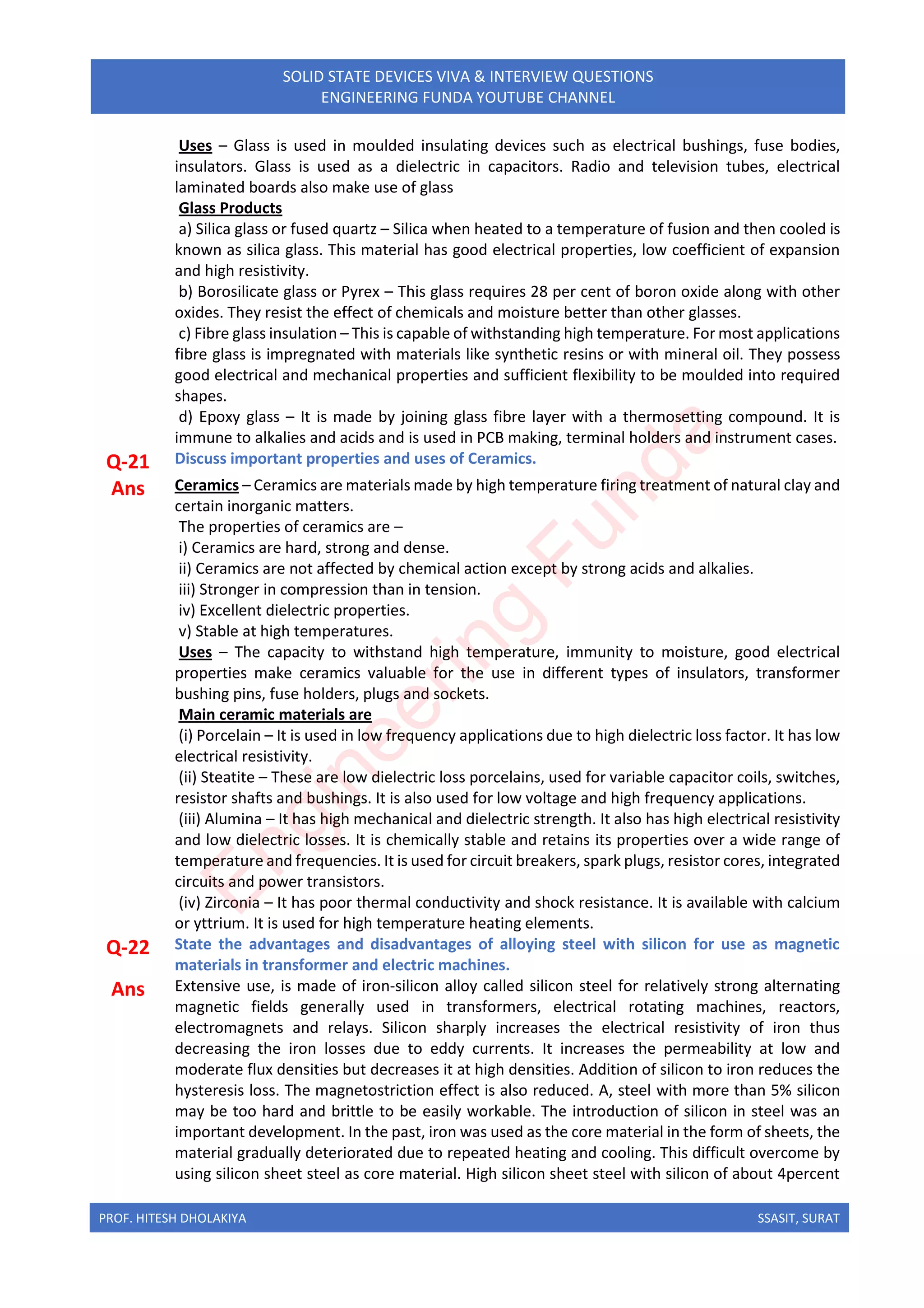 PROF. HITESH DHOLAKIYA SSASIT, SURAT
SOLID STATE DEVICES VIVA & INTERVIEW QUESTIONS
ENGINEERING FUNDA YOUTUBE CHANNEL
Uses – Glass is used in moulded insulating devices such as electrical bushings, fuse bodies,
insulators. Glass is used as a dielectric in capacitors. Radio and television tubes, electrical
laminated boards also make use of glass
Glass Products
a) Silica glass or fused quartz – Silica when heated to a temperature of fusion and then cooled is
known as silica glass. This material has good electrical properties, low coefficient of expansion
and high resistivity.
b) Borosilicate glass or Pyrex – This glass requires 28 per cent of boron oxide along with other
oxides. They resist the effect of chemicals and moisture better than other glasses.
c) Fibre glass insulation – This is capable of withstanding high temperature. For most applications
fibre glass is impregnated with materials like synthetic resins or with mineral oil. They possess
good electrical and mechanical properties and sufficient flexibility to be moulded into required
shapes.
d) Epoxy glass – It is made by joining glass fibre layer with a thermosetting compound. It is
immune to alkalies and acids and is used in PCB making, terminal holders and instrument cases.
Q-21 Discuss important properties and uses of Ceramics.
Ans Ceramics – Ceramics are materials made by high temperature firing treatment of natural clay and
certain inorganic matters.
The properties of ceramics are –
i) Ceramics are hard, strong and dense.
ii) Ceramics are not affected by chemical action except by strong acids and alkalies.
iii) Stronger in compression than in tension.
iv) Excellent dielectric properties.
v) Stable at high temperatures.
Uses – The capacity to withstand high temperature, immunity to moisture, good electrical
properties make ceramics valuable for the use in different types of insulators, transformer
bushing pins, fuse holders, plugs and sockets.
Main ceramic materials are
(i) Porcelain – It is used in low frequency applications due to high dielectric loss factor. It has low
electrical resistivity.
(ii) Steatite – These are low dielectric loss porcelains, used for variable capacitor coils, switches,
resistor shafts and bushings. It is also used for low voltage and high frequency applications.
(iii) Alumina – It has high mechanical and dielectric strength. It also has high electrical resistivity
and low dielectric losses. It is chemically stable and retains its properties over a wide range of
temperature and frequencies. It is used for circuit breakers, spark plugs, resistor cores, integrated
circuits and power transistors.
(iv) Zirconia – It has poor thermal conductivity and shock resistance. It is available with calcium
or yttrium. It is used for high temperature heating elements.
Q-22 State the advantages and disadvantages of alloying steel with silicon for use as magnetic
materials in transformer and electric machines.
Ans Extensive use, is made of iron-silicon alloy called silicon steel for relatively strong alternating
magnetic fields generally used in transformers, electrical rotating machines, reactors,
electromagnets and relays. Silicon sharply increases the electrical resistivity of iron thus
decreasing the iron losses due to eddy currents. It increases the permeability at low and
moderate flux densities but decreases it at high densities. Addition of silicon to iron reduces the
hysteresis loss. The magnetostriction effect is also reduced. A, steel with more than 5% silicon
may be too hard and brittle to be easily workable. The introduction of silicon in steel was an
important development. In the past, iron was used as the core material in the form of sheets, the
material gradually deteriorated due to repeated heating and cooling. This difficult overcome by
using silicon sheet steel as core material. High silicon sheet steel with silicon of about 4percent
E
n
g
i
n
e
e
r
i
n
g
F
u
n
d
a
 