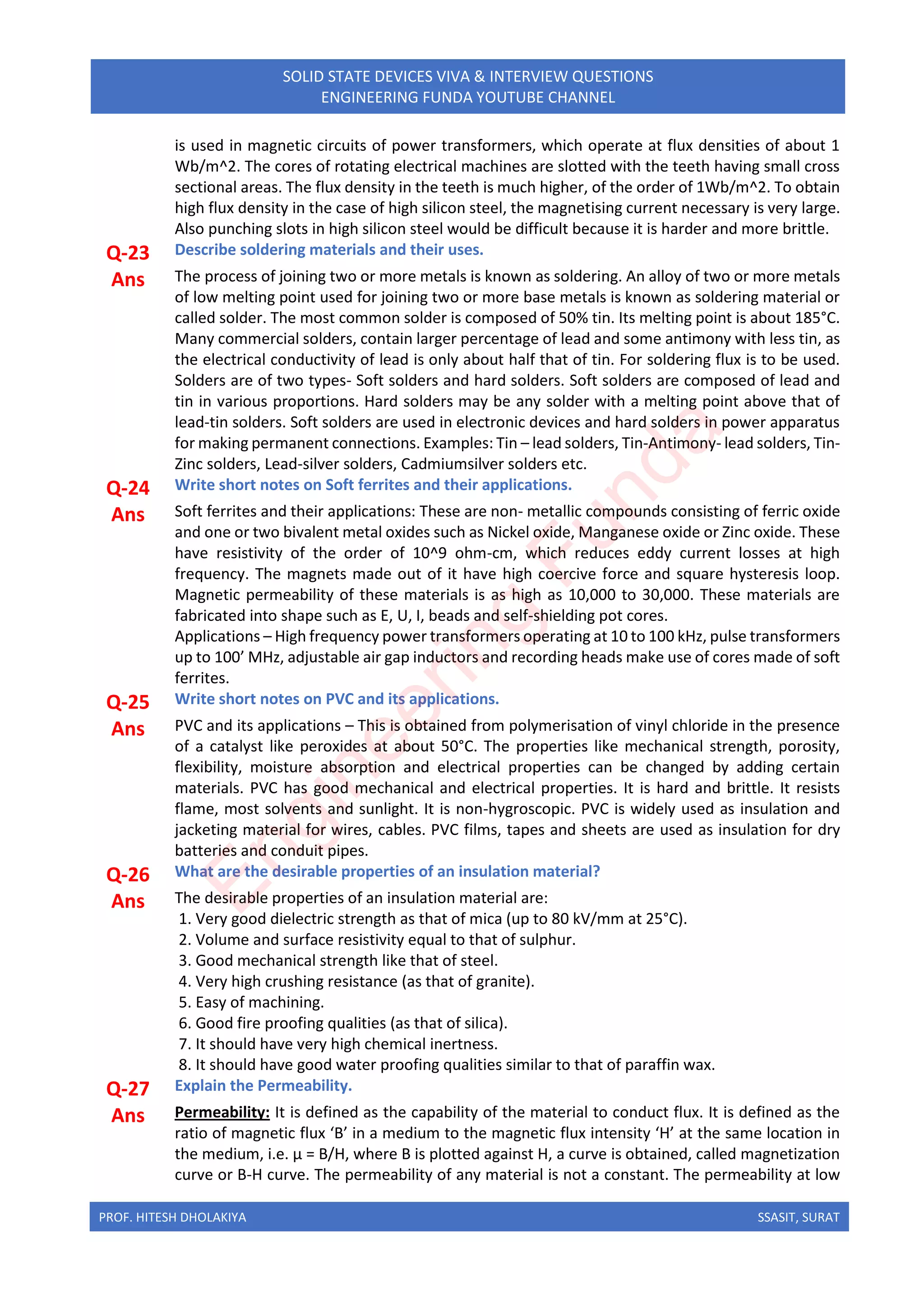 PROF. HITESH DHOLAKIYA SSASIT, SURAT
SOLID STATE DEVICES VIVA & INTERVIEW QUESTIONS
ENGINEERING FUNDA YOUTUBE CHANNEL
is used in magnetic circuits of power transformers, which operate at flux densities of about 1
Wb/m^2. The cores of rotating electrical machines are slotted with the teeth having small cross
sectional areas. The flux density in the teeth is much higher, of the order of 1Wb/m^2. To obtain
high flux density in the case of high silicon steel, the magnetising current necessary is very large.
Also punching slots in high silicon steel would be difficult because it is harder and more brittle.
Q-23 Describe soldering materials and their uses.
Ans The process of joining two or more metals is known as soldering. An alloy of two or more metals
of low melting point used for joining two or more base metals is known as soldering material or
called solder. The most common solder is composed of 50% tin. Its melting point is about 185°C.
Many commercial solders, contain larger percentage of lead and some antimony with less tin, as
the electrical conductivity of lead is only about half that of tin. For soldering flux is to be used.
Solders are of two types- Soft solders and hard solders. Soft solders are composed of lead and
tin in various proportions. Hard solders may be any solder with a melting point above that of
lead-tin solders. Soft solders are used in electronic devices and hard solders in power apparatus
for making permanent connections. Examples: Tin – lead solders, Tin-Antimony- lead solders, Tin-
Zinc solders, Lead-silver solders, Cadmiumsilver solders etc.
Q-24 Write short notes on Soft ferrites and their applications.
Ans Soft ferrites and their applications: These are non- metallic compounds consisting of ferric oxide
and one or two bivalent metal oxides such as Nickel oxide, Manganese oxide or Zinc oxide. These
have resistivity of the order of 10^9 ohm-cm, which reduces eddy current losses at high
frequency. The magnets made out of it have high coercive force and square hysteresis loop.
Magnetic permeability of these materials is as high as 10,000 to 30,000. These materials are
fabricated into shape such as E, U, I, beads and self-shielding pot cores.
Applications – High frequency power transformers operating at 10 to 100 kHz, pulse transformers
up to 100’ MHz, adjustable air gap inductors and recording heads make use of cores made of soft
ferrites.
Q-25 Write short notes on PVC and its applications.
Ans PVC and its applications – This is obtained from polymerisation of vinyl chloride in the presence
of a catalyst like peroxides at about 50°C. The properties like mechanical strength, porosity,
flexibility, moisture absorption and electrical properties can be changed by adding certain
materials. PVC has good mechanical and electrical properties. It is hard and brittle. It resists
flame, most solvents and sunlight. It is non-hygroscopic. PVC is widely used as insulation and
jacketing material for wires, cables. PVC films, tapes and sheets are used as insulation for dry
batteries and conduit pipes.
Q-26 What are the desirable properties of an insulation material?
Ans The desirable properties of an insulation material are:
1. Very good dielectric strength as that of mica (up to 80 kV/mm at 25°C).
2. Volume and surface resistivity equal to that of sulphur.
3. Good mechanical strength like that of steel.
4. Very high crushing resistance (as that of granite).
5. Easy of machining.
6. Good fire proofing qualities (as that of silica).
7. It should have very high chemical inertness.
8. It should have good water proofing qualities similar to that of paraffin wax.
Q-27 Explain the Permeability.
Ans Permeability: It is defined as the capability of the material to conduct flux. It is defined as the
ratio of magnetic flux ‘B’ in a medium to the magnetic flux intensity ‘H’ at the same location in
the medium, i.e. μ = B/H, where B is plotted against H, a curve is obtained, called magnetization
curve or B-H curve. The permeability of any material is not a constant. The permeability at low
E
n
g
i
n
e
e
r
i
n
g
F
u
n
d
a
 