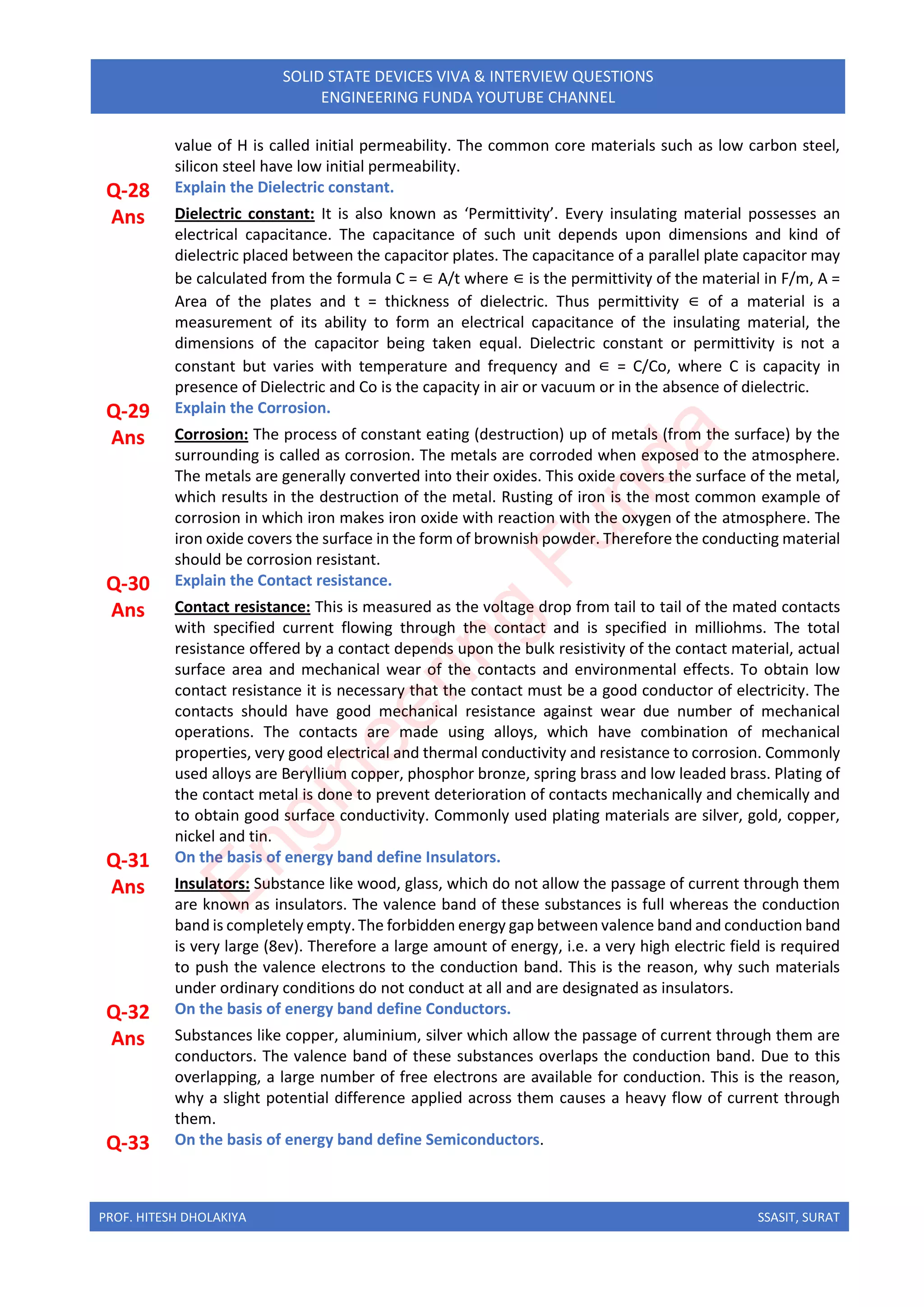 PROF. HITESH DHOLAKIYA SSASIT, SURAT
SOLID STATE DEVICES VIVA & INTERVIEW QUESTIONS
ENGINEERING FUNDA YOUTUBE CHANNEL
value of H is called initial permeability. The common core materials such as low carbon steel,
silicon steel have low initial permeability.
Q-28 Explain the Dielectric constant.
Ans Dielectric constant: It is also known as ‘Permittivity’. Every insulating material possesses an
electrical capacitance. The capacitance of such unit depends upon dimensions and kind of
dielectric placed between the capacitor plates. The capacitance of a parallel plate capacitor may
be calculated from the formula C = ∈ A/t where ∈ is the permittivity of the material in F/m, A =
Area of the plates and t = thickness of dielectric. Thus permittivity ∈ of a material is a
measurement of its ability to form an electrical capacitance of the insulating material, the
dimensions of the capacitor being taken equal. Dielectric constant or permittivity is not a
constant but varies with temperature and frequency and ∈ = C/Co, where C is capacity in
presence of Dielectric and Co is the capacity in air or vacuum or in the absence of dielectric.
Q-29 Explain the Corrosion.
Ans Corrosion: The process of constant eating (destruction) up of metals (from the surface) by the
surrounding is called as corrosion. The metals are corroded when exposed to the atmosphere.
The metals are generally converted into their oxides. This oxide covers the surface of the metal,
which results in the destruction of the metal. Rusting of iron is the most common example of
corrosion in which iron makes iron oxide with reaction with the oxygen of the atmosphere. The
iron oxide covers the surface in the form of brownish powder. Therefore the conducting material
should be corrosion resistant.
Q-30 Explain the Contact resistance.
Ans Contact resistance: This is measured as the voltage drop from tail to tail of the mated contacts
with specified current flowing through the contact and is specified in milliohms. The total
resistance offered by a contact depends upon the bulk resistivity of the contact material, actual
surface area and mechanical wear of the contacts and environmental effects. To obtain low
contact resistance it is necessary that the contact must be a good conductor of electricity. The
contacts should have good mechanical resistance against wear due number of mechanical
operations. The contacts are made using alloys, which have combination of mechanical
properties, very good electrical and thermal conductivity and resistance to corrosion. Commonly
used alloys are Beryllium copper, phosphor bronze, spring brass and low leaded brass. Plating of
the contact metal is done to prevent deterioration of contacts mechanically and chemically and
to obtain good surface conductivity. Commonly used plating materials are silver, gold, copper,
nickel and tin.
Q-31 On the basis of energy band define Insulators.
Ans Insulators: Substance like wood, glass, which do not allow the passage of current through them
are known as insulators. The valence band of these substances is full whereas the conduction
band is completely empty.The forbidden energy gap between valence band and conduction band
is very large (8ev). Therefore a large amount of energy, i.e. a very high electric field is required
to push the valence electrons to the conduction band. This is the reason, why such materials
under ordinary conditions do not conduct at all and are designated as insulators.
Q-32 On the basis of energy band define Conductors.
Ans Substances like copper, aluminium, silver which allow the passage of current through them are
conductors. The valence band of these substances overlaps the conduction band. Due to this
overlapping, a large number of free electrons are available for conduction. This is the reason,
why a slight potential difference applied across them causes a heavy flow of current through
them.
Q-33 On the basis of energy band define Semiconductors.
E
n
g
i
n
e
e
r
i
n
g
F
u
n
d
a
 