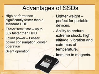 Advantages of SSDs
High performance –
significantly faster than a
standard HDD
Faster seek time – up to
60x faster than HDD
Lower power – Lesser
power consumption ,cooler
operation
Silent operation
Lighter weight –
perfect for portable
devices.
Ability to endure
extreme shock, high
altitude, vibration and
extremes of
temperature.
Immune to magnets.