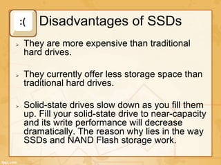 Disadvantages of SSDs
They are more expensive than traditional
hard drives.
They currently offer less storage space than
traditional hard drives.
Solid-state drives slow down as you fill them
up. Fill your solid-state drive to near-capacity
and its write performance will decrease
dramatically. The reason why lies in the way
SSDs and NAND Flash storage work.