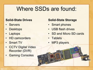 Where SSDs are found:
Solid-State Drives
• Servers
• Desktops
• Laptops
• HD camcorders
• Smart TV
• CCTV Digital Video
Recorder (DVR)
• Gaming Consoles
Solid-State Storage
• Smart phones
• USB flash drives
• SD and Micro SD cards
• Tablets
• MP3 players