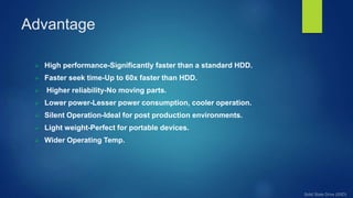 Advantage
 High performance-Significantly faster than a standard HDD.
 Faster seek time-Up to 60x faster than HDD.
 Higher reliability-No moving parts.
 Lower power-Lesser power consumption, cooler operation.
 Silent Operation-Ideal for post production environments.
 Light weight-Perfect for portable devices.
 Wider Operating Temp.
 