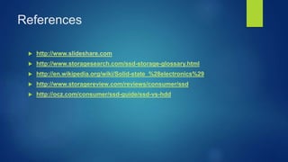 References
 http://www.slideshare.com
 http://www.storagesearch.com/ssd-storage-glossary.html
 http://en.wikipedia.org/wiki/Solid-state_%28electronics%29
 http://www.storagereview.com/reviews/consumer/ssd
 http://ocz.com/consumer/ssd-guide/ssd-vs-hdd
 