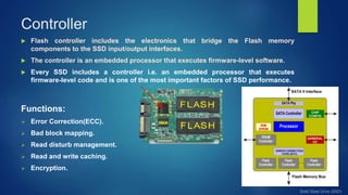 Controller
 Flash controller includes the electronics that bridge the Flash memory
components to the SSD input/output interfaces.
 The controller is an embedded processor that executes firmware-level software.
 Every SSD includes a controller i.e. an embedded processor that executes
firmware-level code and is one of the most important factors of SSD performance.
Functions:
 Error Correction(ECC).
 Bad block mapping.
 Read disturb management.
 Read and write caching.
 Encryption.
 