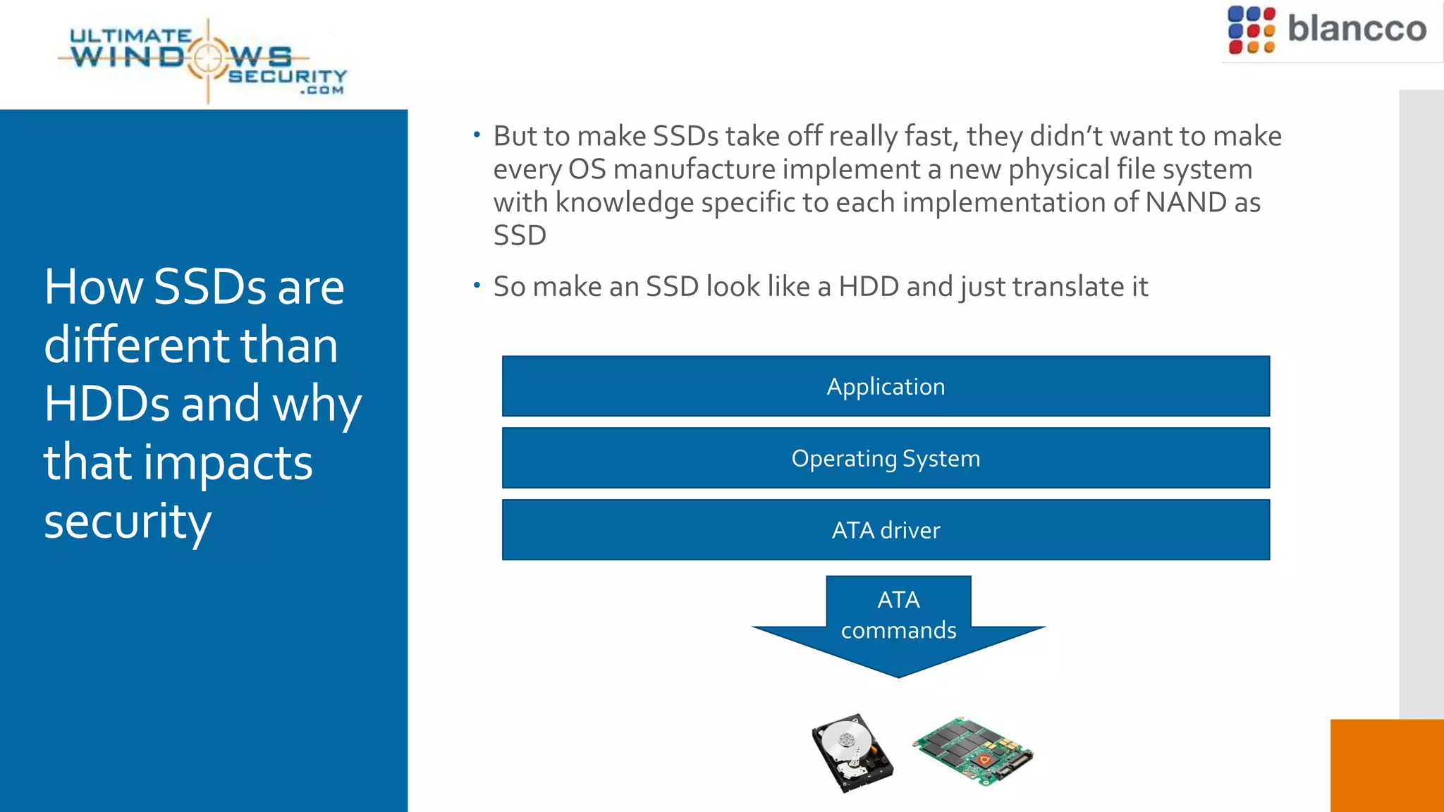 HowSSDs are
different than
HDDs and why
that impacts
security
 But to make SSDs take off really fast, they didn’t want to make
every OS manufacture implement a new physical file system
with knowledge specific to each implementation of NAND as
SSD
 So make an SSD look like a HDD and just translate it
Application
Operating System
ATA driver
ATA
commands
 