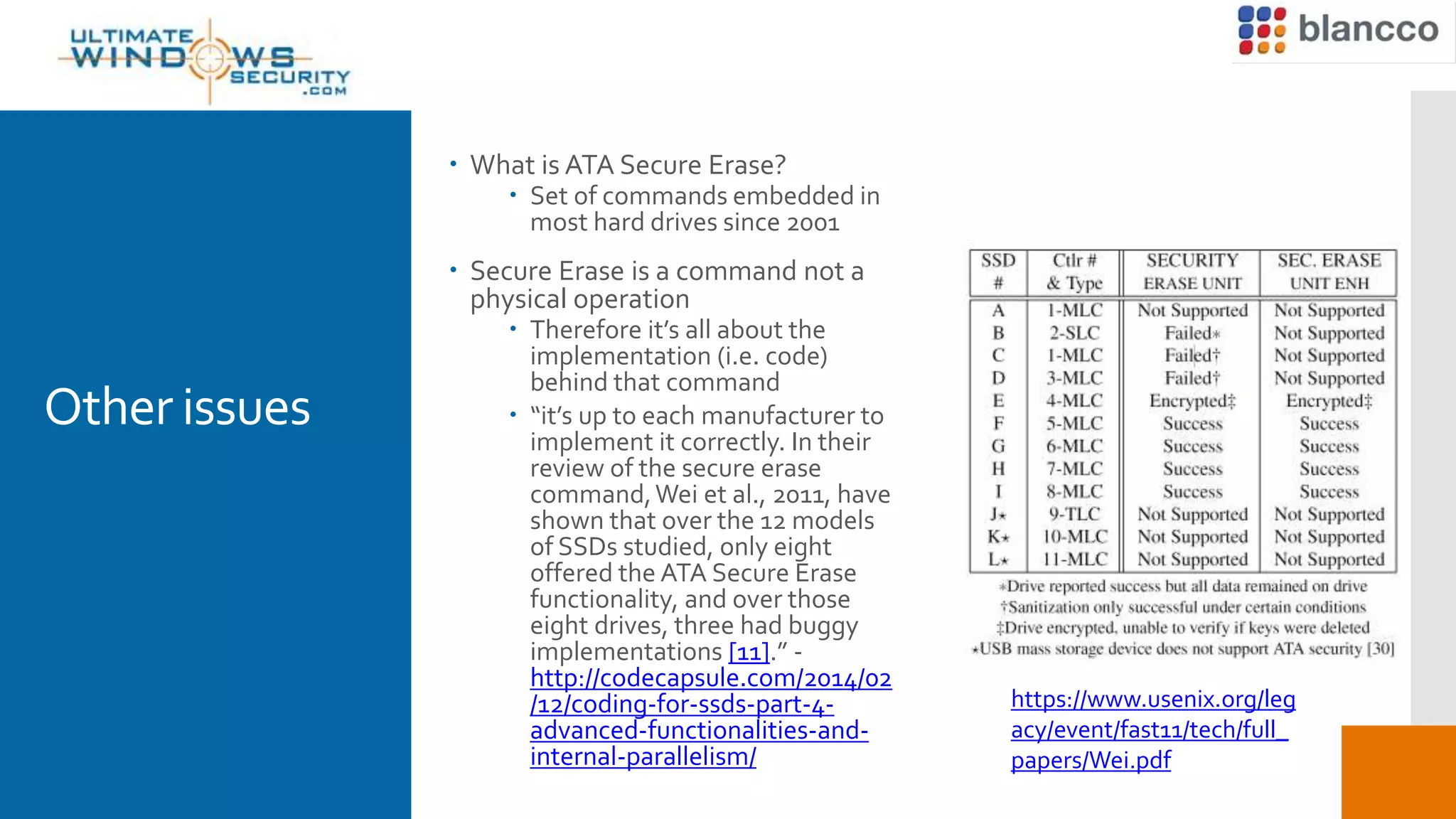 Other issues
 What is ATA Secure Erase?
 Set of commands embedded in
most hard drives since 2001
 Secure Erase is a command not a
physical operation
 Therefore it’s all about the
implementation (i.e. code)
behind that command
 “it’s up to each manufacturer to
implement it correctly. In their
review of the secure erase
command,Wei et al., 2011, have
shown that over the 12 models
of SSDs studied, only eight
offered the ATA Secure Erase
functionality, and over those
eight drives, three had buggy
implementations [11].” -
http://codecapsule.com/2014/02
/12/coding-for-ssds-part-4-
advanced-functionalities-and-
internal-parallelism/
https://www.usenix.org/leg
acy/event/fast11/tech/full_
papers/Wei.pdf
 