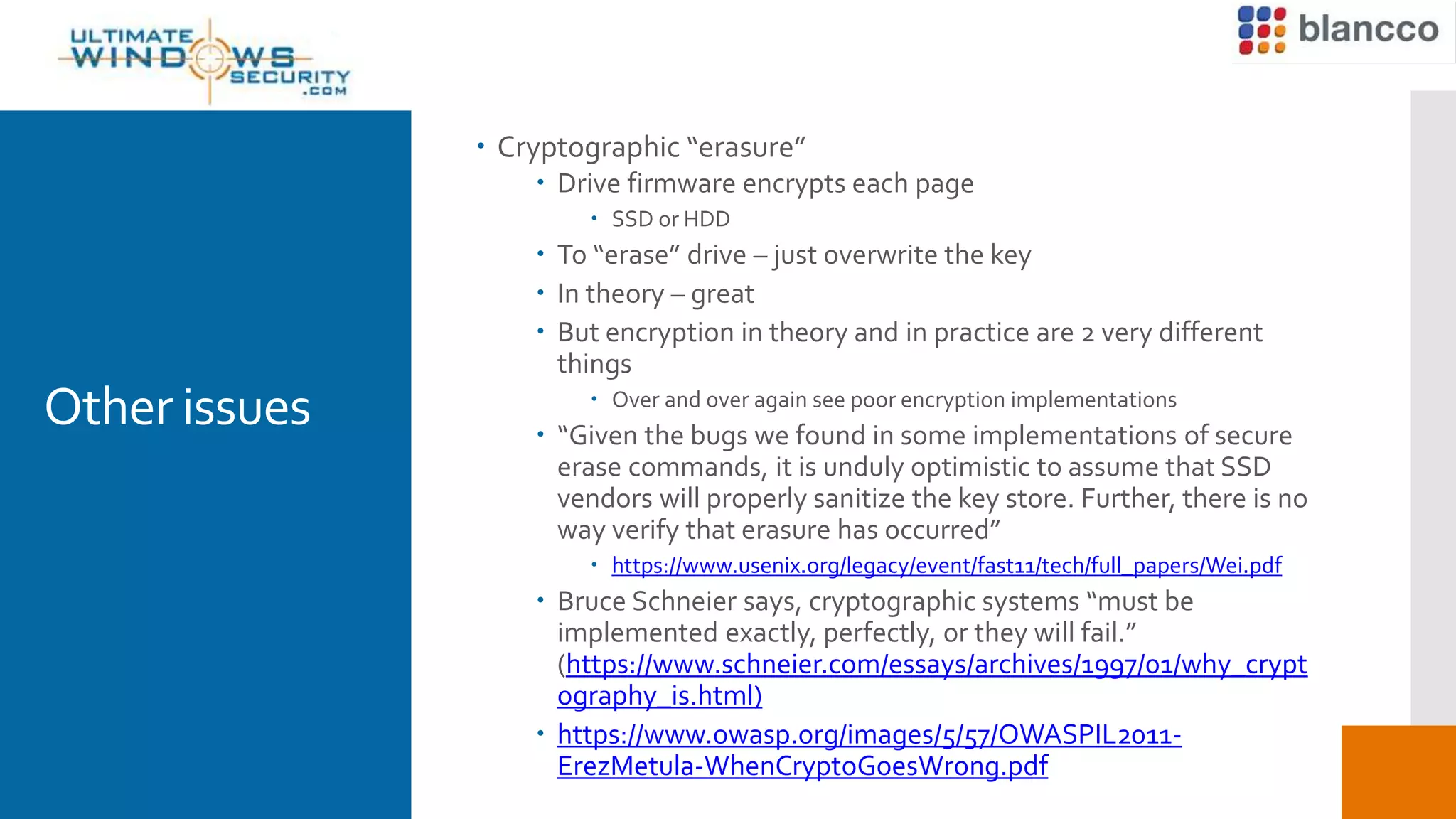 Other issues
 Cryptographic “erasure”
 Drive firmware encrypts each page
 SSD or HDD
 To “erase” drive – just overwrite the key
 In theory – great
 But encryption in theory and in practice are 2 very different
things
 Over and over again see poor encryption implementations
 “Given the bugs we found in some implementations of secure
erase commands, it is unduly optimistic to assume that SSD
vendors will properly sanitize the key store. Further, there is no
way verify that erasure has occurred”
 https://www.usenix.org/legacy/event/fast11/tech/full_papers/Wei.pdf
 Bruce Schneier says, cryptographic systems “must be
implemented exactly, perfectly, or they will fail.”
(https://www.schneier.com/essays/archives/1997/01/why_crypt
ography_is.html)
 https://www.owasp.org/images/5/57/OWASPIL2011-
ErezMetula-WhenCryptoGoesWrong.pdf
 