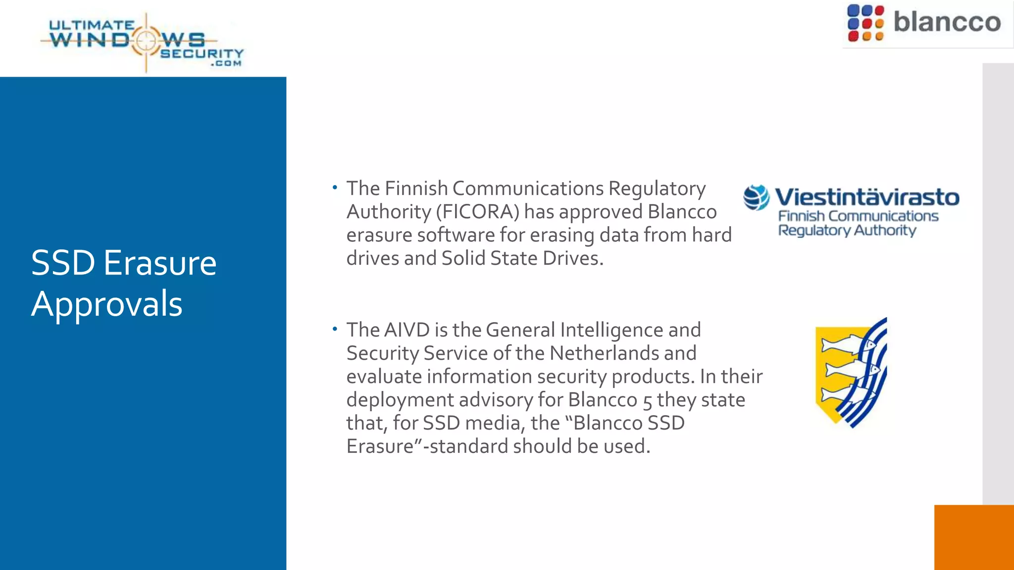 SSD Erasure
Approvals
 The Finnish Communications Regulatory
Authority (FICORA) has approved Blancco
erasure software for erasing data from hard
drives and Solid State Drives.
 The AIVD is the General Intelligence and
Security Service of the Netherlands and
evaluate information security products. In their
deployment advisory for Blancco 5 they state
that, for SSD media, the “Blancco SSD
Erasure”-standard should be used.
 