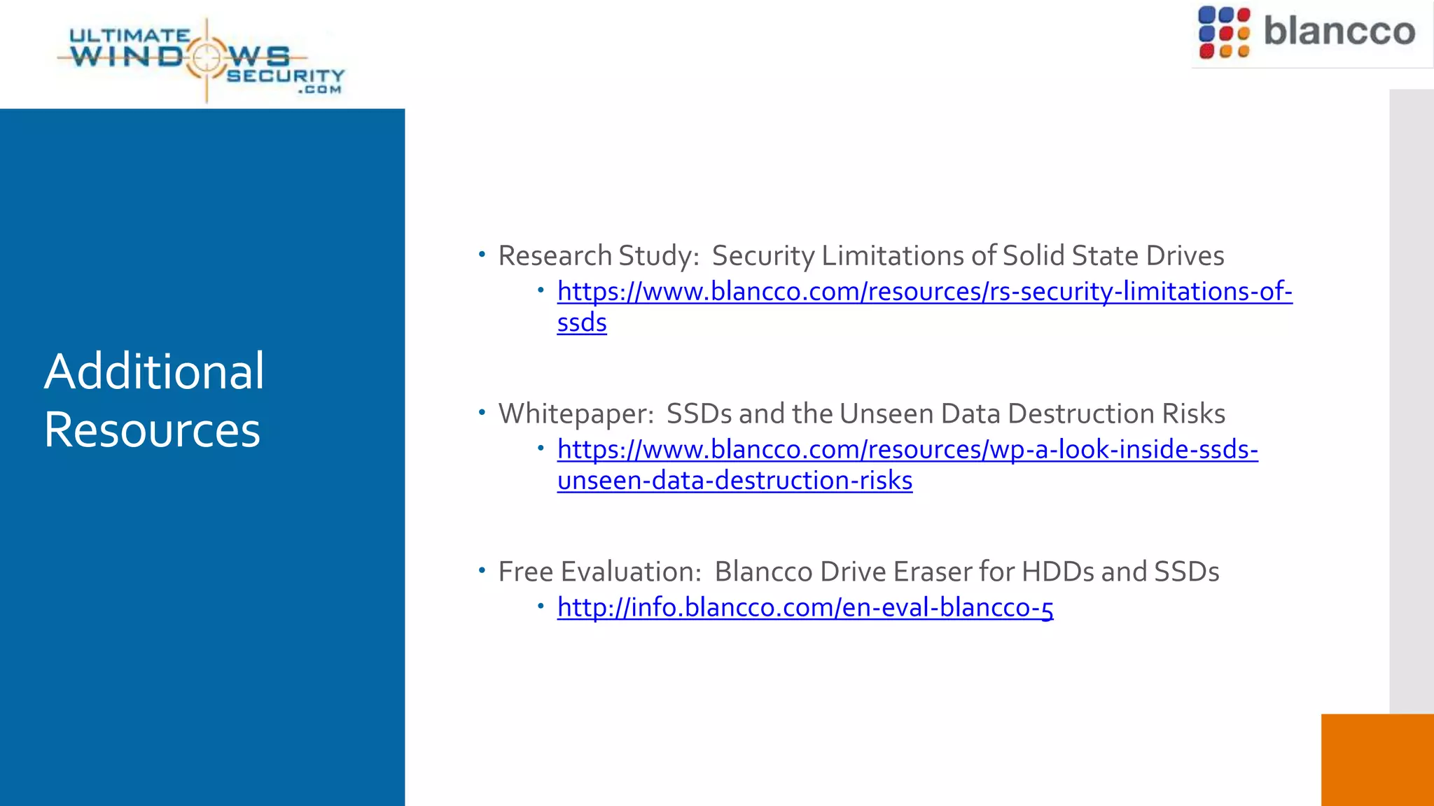 Additional
Resources
 Research Study: Security Limitations of Solid State Drives
 https://www.blancco.com/resources/rs-security-limitations-of-
ssds
 Whitepaper: SSDs and the Unseen Data Destruction Risks
 https://www.blancco.com/resources/wp-a-look-inside-ssds-
unseen-data-destruction-risks
 Free Evaluation: Blancco Drive Eraser for HDDs and SSDs
 http://info.blancco.com/en-eval-blancco-5
 