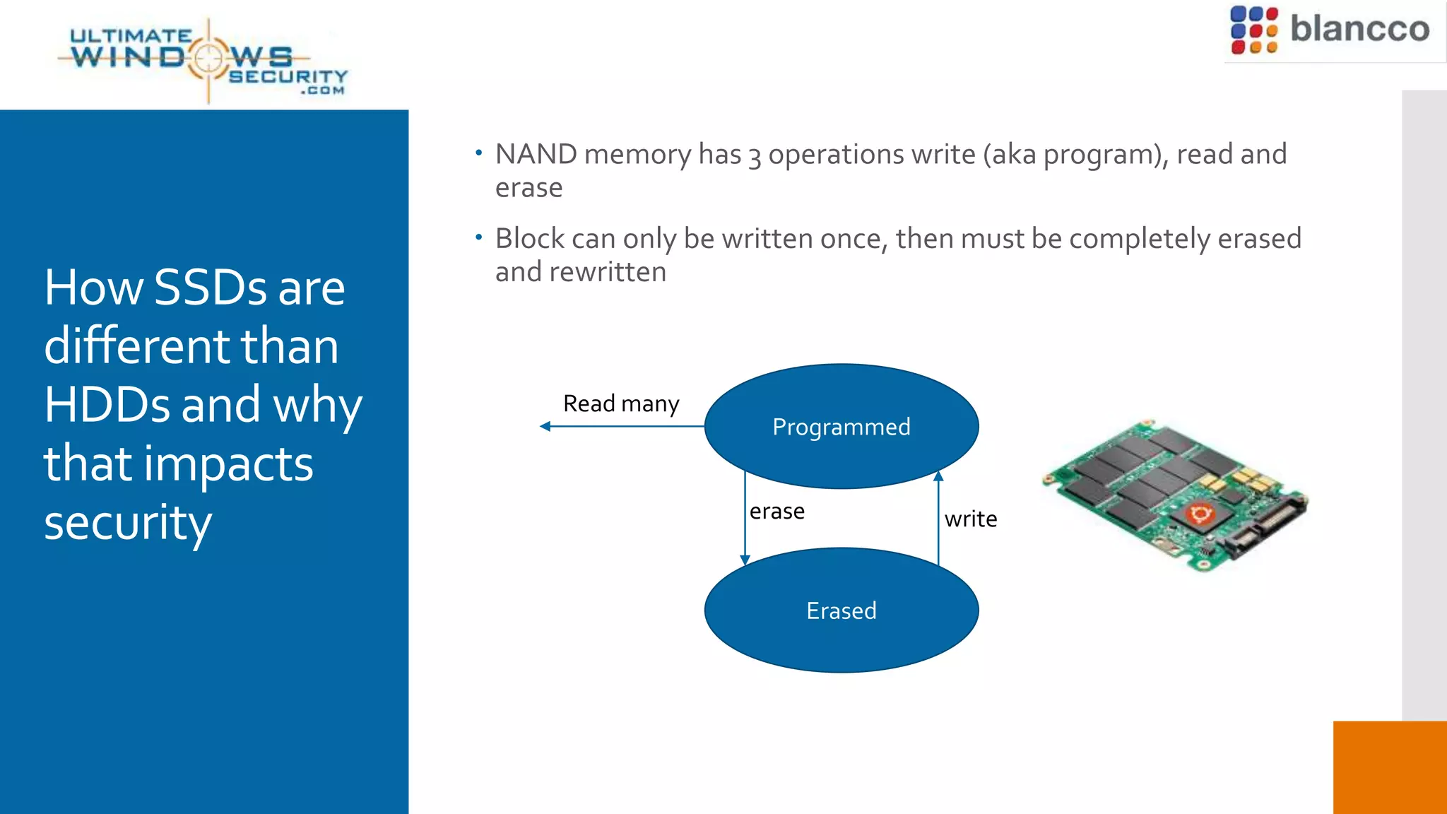 HowSSDs are
different than
HDDs and why
that impacts
security
Programmed
Erased
writeerase
 NAND memory has 3 operations write (aka program), read and
erase
 Block can only be written once, then must be completely erased
and rewritten
Read many
 