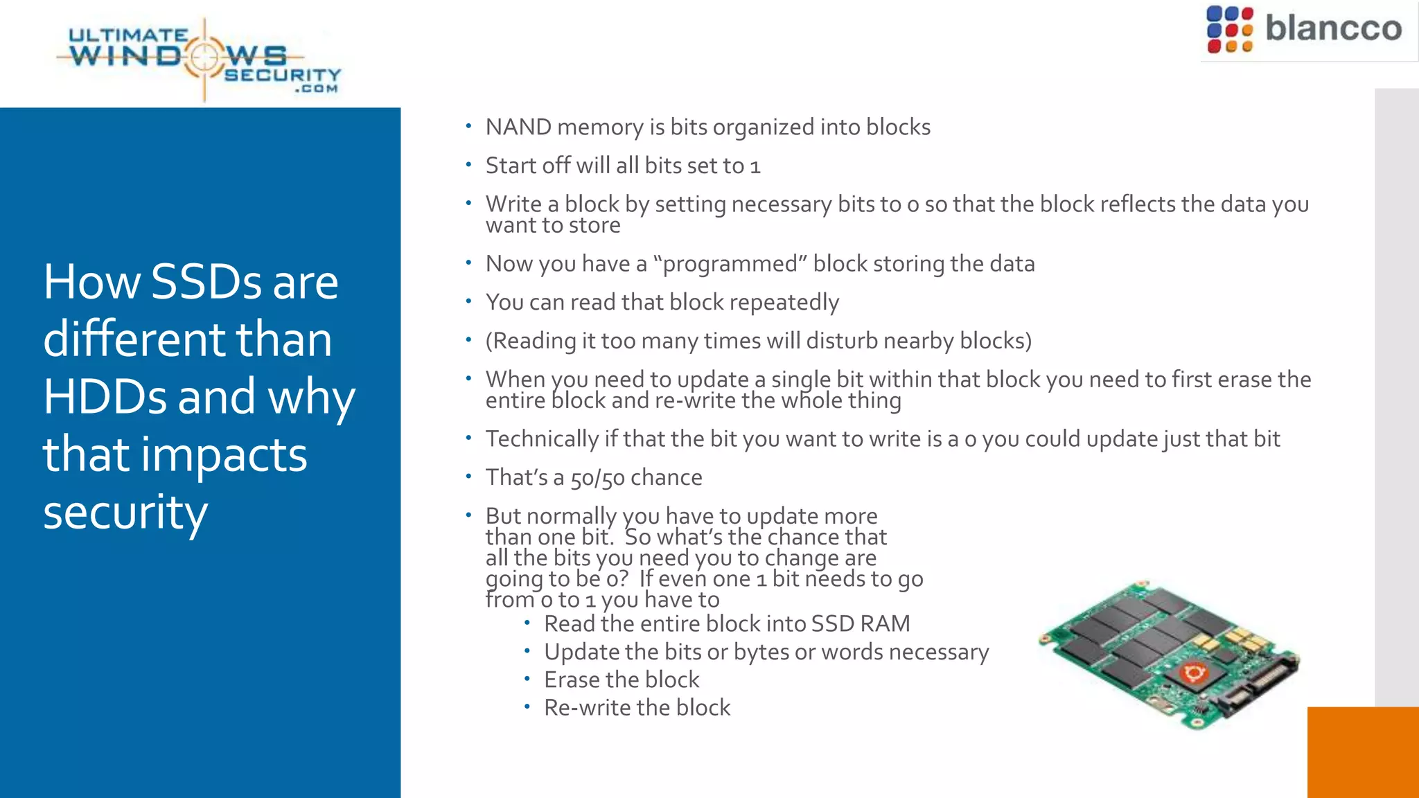 HowSSDs are
different than
HDDs and why
that impacts
security
 NAND memory is bits organized into blocks
 Start off will all bits set to 1
 Write a block by setting necessary bits to 0 so that the block reflects the data you
want to store
 Now you have a “programmed” block storing the data
 You can read that block repeatedly
 (Reading it too many times will disturb nearby blocks)
 When you need to update a single bit within that block you need to first erase the
entire block and re-write the whole thing
 Technically if that the bit you want to write is a 0 you could update just that bit
 That’s a 50/50 chance
 But normally you have to update more
than one bit. So what’s the chance that
all the bits you need you to change are
going to be 0? If even one 1 bit needs to go
from 0 to 1 you have to
 Read the entire block into SSD RAM
 Update the bits or bytes or words necessary
 Erase the block
 Re-write the block
 