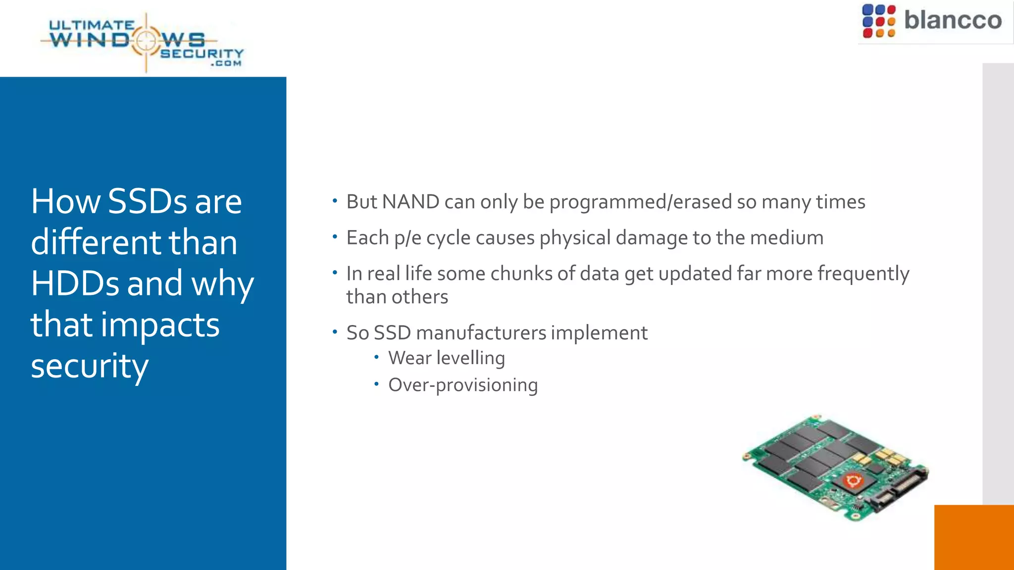 HowSSDs are
different than
HDDs and why
that impacts
security
 But NAND can only be programmed/erased so many times
 Each p/e cycle causes physical damage to the medium
 In real life some chunks of data get updated far more frequently
than others
 So SSD manufacturers implement
 Wear levelling
 Over-provisioning
 