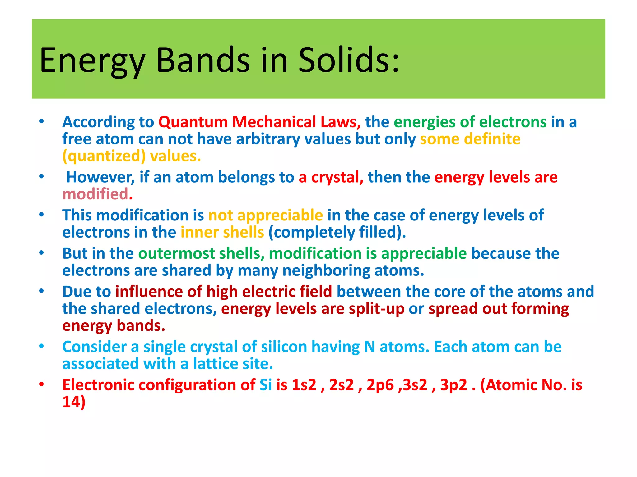 Energy Bands in Solids:
• According to Quantum Mechanical Laws, the energies of electrons in a
free atom can not have arbitrary values but only some definite
(quantized) values.
• However, if an atom belongs to a crystal, then the energy levels are
modified.
• This modification is not appreciable in the case of energy levels of
electrons in the inner shells (completely filled).
• But in the outermost shells, modification is appreciable because the
electrons are shared by many neighboring atoms.
• Due to influence of high electric field between the core of the atoms and
the shared electrons, energy levels are split-up or spread out forming
energy bands.
• Consider a single crystal of silicon having N atoms. Each atom can be
associated with a lattice site.
• Electronic configuration of Si is 1s2 , 2s2 , 2p6 ,3s2 , 3p2 . (Atomic No. is
14)
 