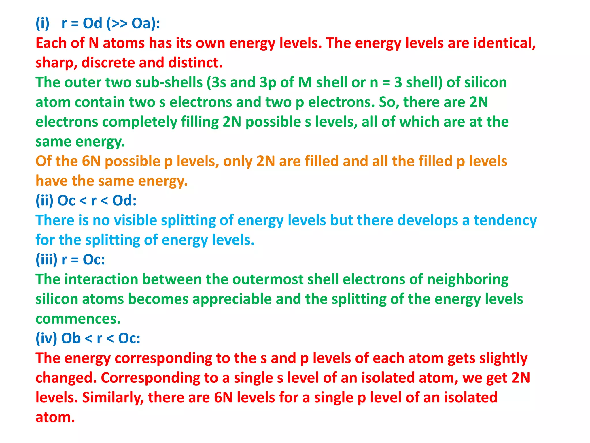 (i) r = Od (>> Oa):
Each of N atoms has its own energy levels. The energy levels are identical,
sharp, discrete and distinct.
The outer two sub-shells (3s and 3p of M shell or n = 3 shell) of silicon
atom contain two s electrons and two p electrons. So, there are 2N
electrons completely filling 2N possible s levels, all of which are at the
same energy.
Of the 6N possible p levels, only 2N are filled and all the filled p levels
have the same energy.
(ii) Oc < r < Od:
There is no visible splitting of energy levels but there develops a tendency
for the splitting of energy levels.
(iii) r = Oc:
The interaction between the outermost shell electrons of neighboring
silicon atoms becomes appreciable and the splitting of the energy levels
commences.
(iv) Ob < r < Oc:
The energy corresponding to the s and p levels of each atom gets slightly
changed. Corresponding to a single s level of an isolated atom, we get 2N
levels. Similarly, there are 6N levels for a single p level of an isolated
atom.
 