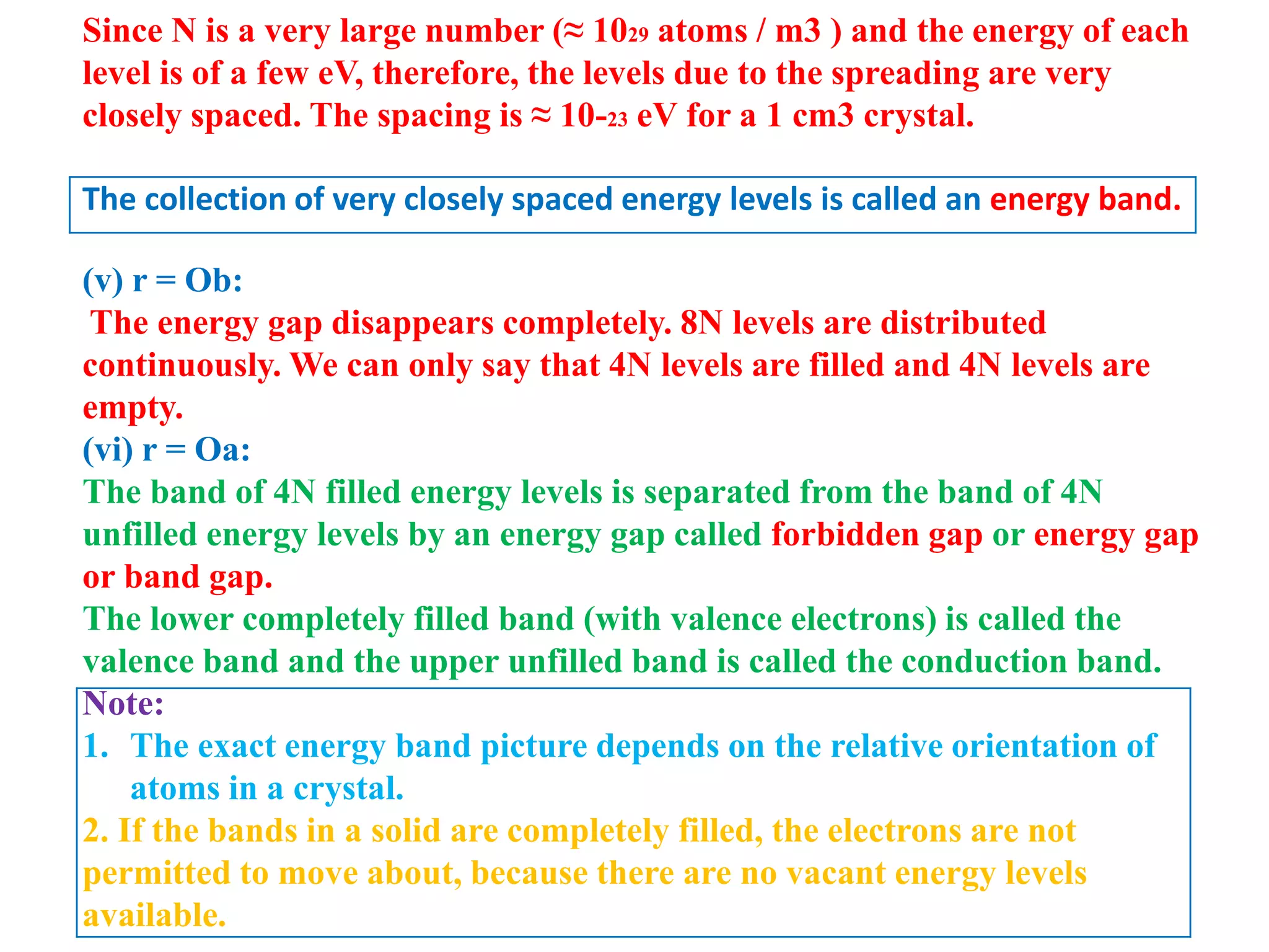 Since N is a very large number (≈ 1029 atoms / m3 ) and the energy of each
level is of a few eV, therefore, the levels due to the spreading are very
closely spaced. The spacing is ≈ 10-23 eV for a 1 cm3 crystal.
The collection of very closely spaced energy levels is called an energy band.
(v) r = Ob:
The energy gap disappears completely. 8N levels are distributed
continuously. We can only say that 4N levels are filled and 4N levels are
empty.
(vi) r = Oa:
The band of 4N filled energy levels is separated from the band of 4N
unfilled energy levels by an energy gap called forbidden gap or energy gap
or band gap.
The lower completely filled band (with valence electrons) is called the
valence band and the upper unfilled band is called the conduction band.
Note:
1. The exact energy band picture depends on the relative orientation of
atoms in a crystal.
2. If the bands in a solid are completely filled, the electrons are not
permitted to move about, because there are no vacant energy levels
available.
 