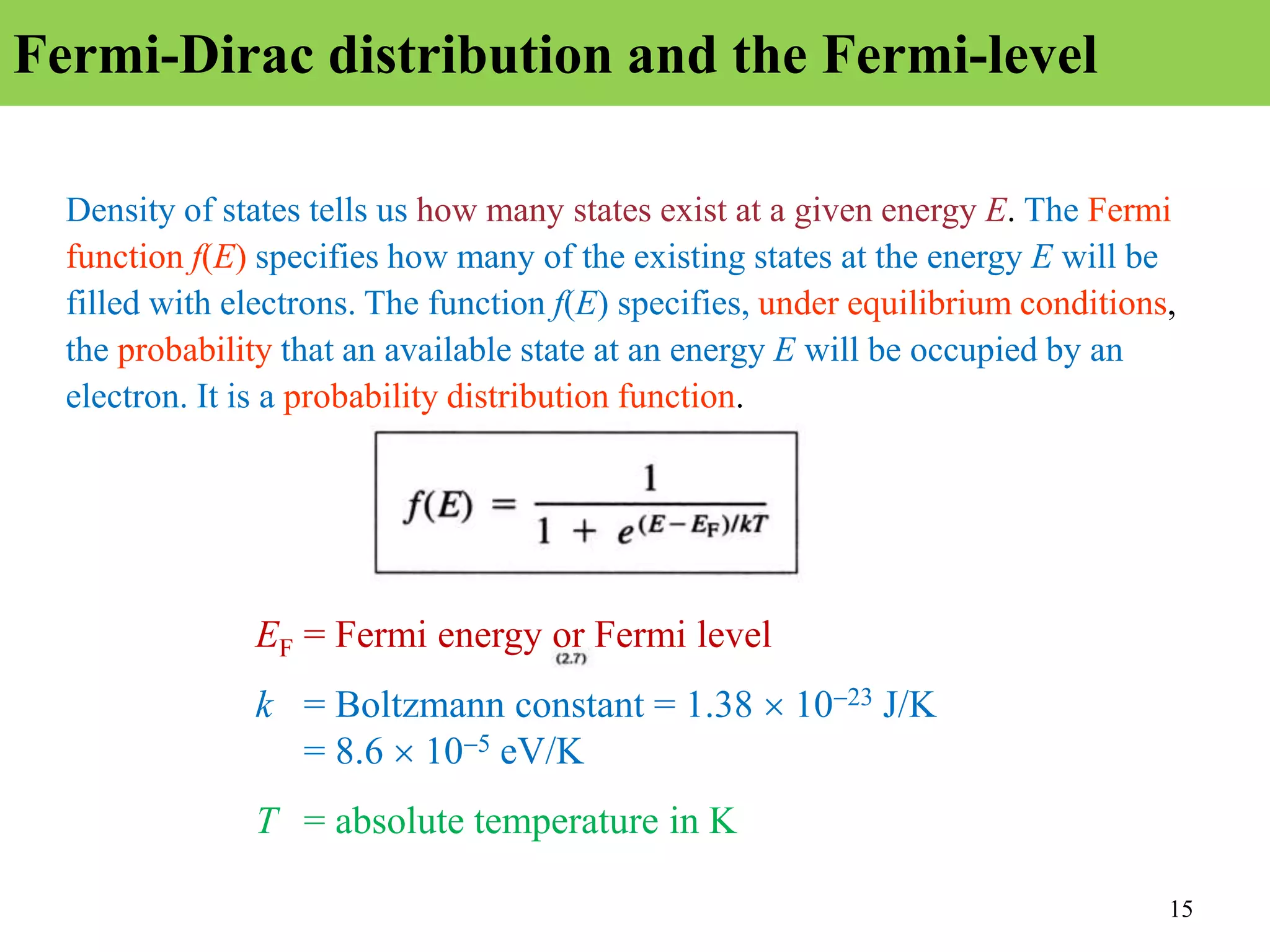 15
Fermi-Dirac distribution and the Fermi-level
Density of states tells us how many states exist at a given energy E. The Fermi
function f(E) specifies how many of the existing states at the energy E will be
filled with electrons. The function f(E) specifies, under equilibrium conditions,
the probability that an available state at an energy E will be occupied by an
electron. It is a probability distribution function.
EF = Fermi energy or Fermi level
k = Boltzmann constant = 1.38 1023 J/K
= 8.6  105 eV/K
T = absolute temperature in K
 