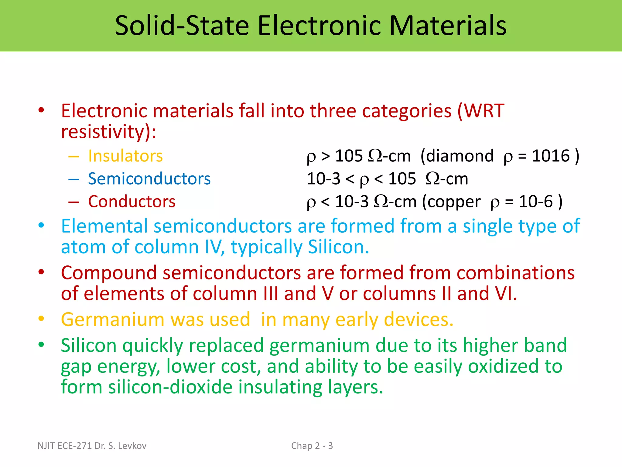 Solid-State Electronic Materials
• Electronic materials fall into three categories (WRT
resistivity):
– Insulators  > 105 -cm (diamond  = 1016 )
– Semiconductors 10-3 <  < 105 -cm
– Conductors  < 10-3 -cm (copper  = 10-6 )
• Elemental semiconductors are formed from a single type of
atom of column IV, typically Silicon.
• Compound semiconductors are formed from combinations
of elements of column III and V or columns II and VI.
• Germanium was used in many early devices.
• Silicon quickly replaced germanium due to its higher band
gap energy, lower cost, and ability to be easily oxidized to
form silicon-dioxide insulating layers.
NJIT ECE-271 Dr. S. Levkov Chap 2 - 3
 