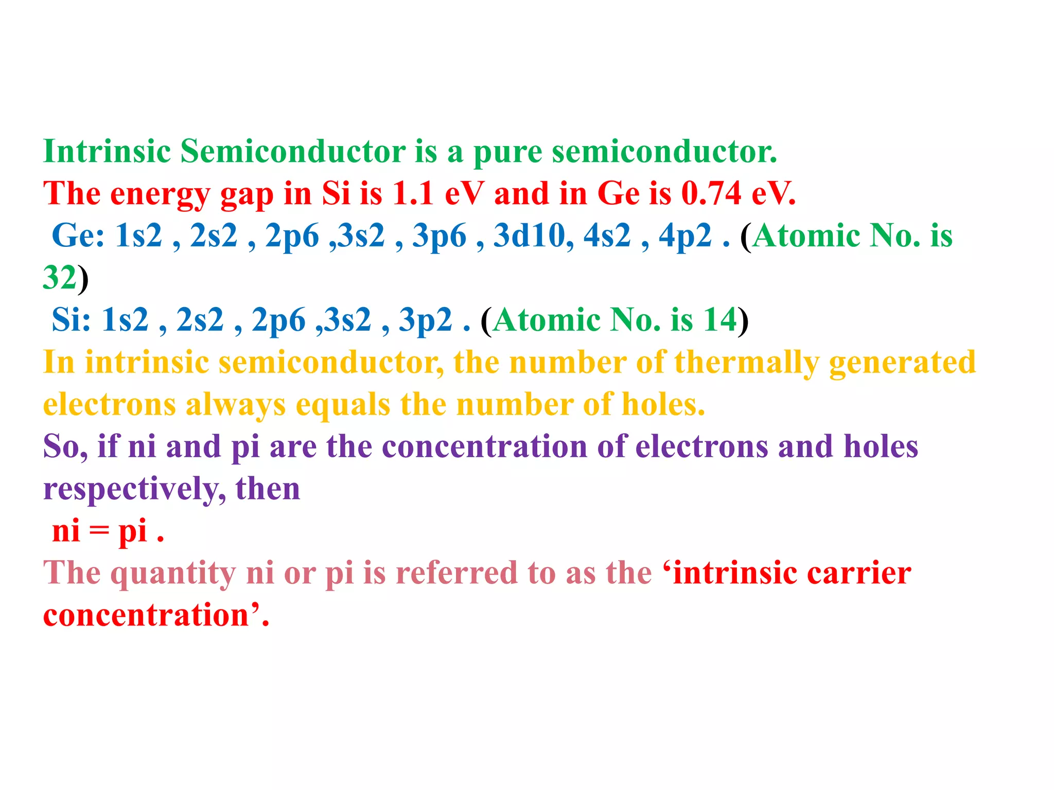 Intrinsic Semiconductor is a pure semiconductor.
The energy gap in Si is 1.1 eV and in Ge is 0.74 eV.
Ge: 1s2 , 2s2 , 2p6 ,3s2 , 3p6 , 3d10, 4s2 , 4p2 . (Atomic No. is
32)
Si: 1s2 , 2s2 , 2p6 ,3s2 , 3p2 . (Atomic No. is 14)
In intrinsic semiconductor, the number of thermally generated
electrons always equals the number of holes.
So, if ni and pi are the concentration of electrons and holes
respectively, then
ni = pi .
The quantity ni or pi is referred to as the ‘intrinsic carrier
concentration’.
 