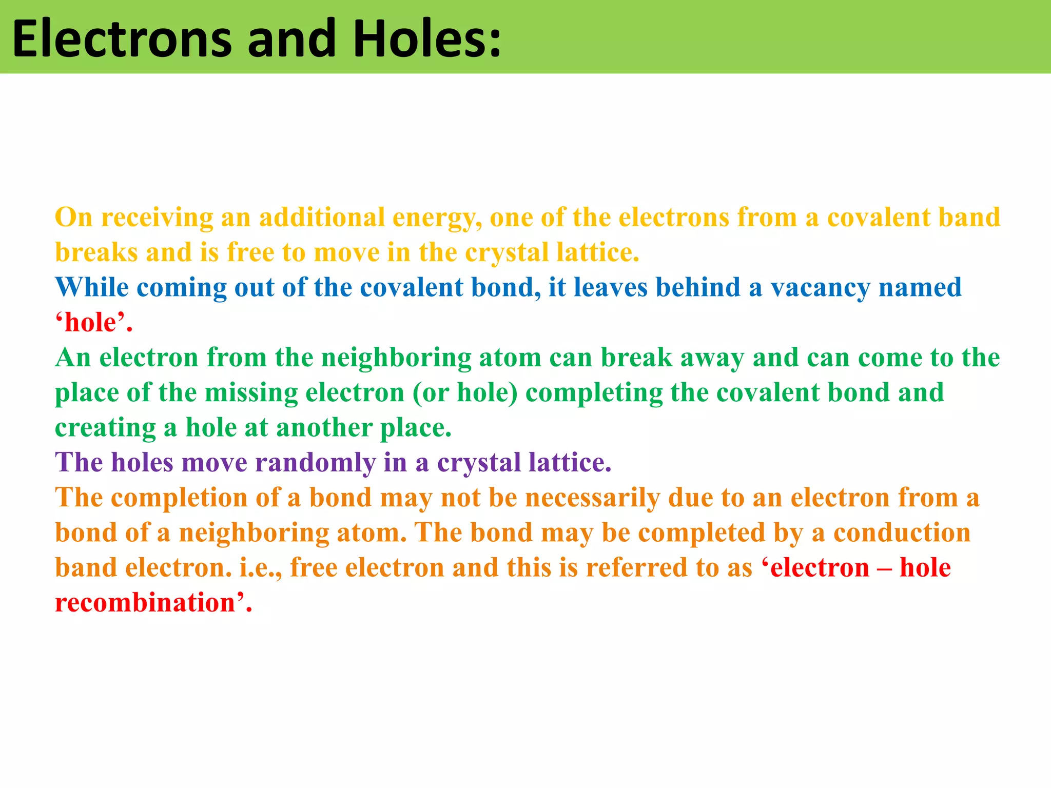 Electrons and Holes:
On receiving an additional energy, one of the electrons from a covalent band
breaks and is free to move in the crystal lattice.
While coming out of the covalent bond, it leaves behind a vacancy named
‘hole’.
An electron from the neighboring atom can break away and can come to the
place of the missing electron (or hole) completing the covalent bond and
creating a hole at another place.
The holes move randomly in a crystal lattice.
The completion of a bond may not be necessarily due to an electron from a
bond of a neighboring atom. The bond may be completed by a conduction
band electron. i.e., free electron and this is referred to as ‘electron – hole
recombination’.
 
