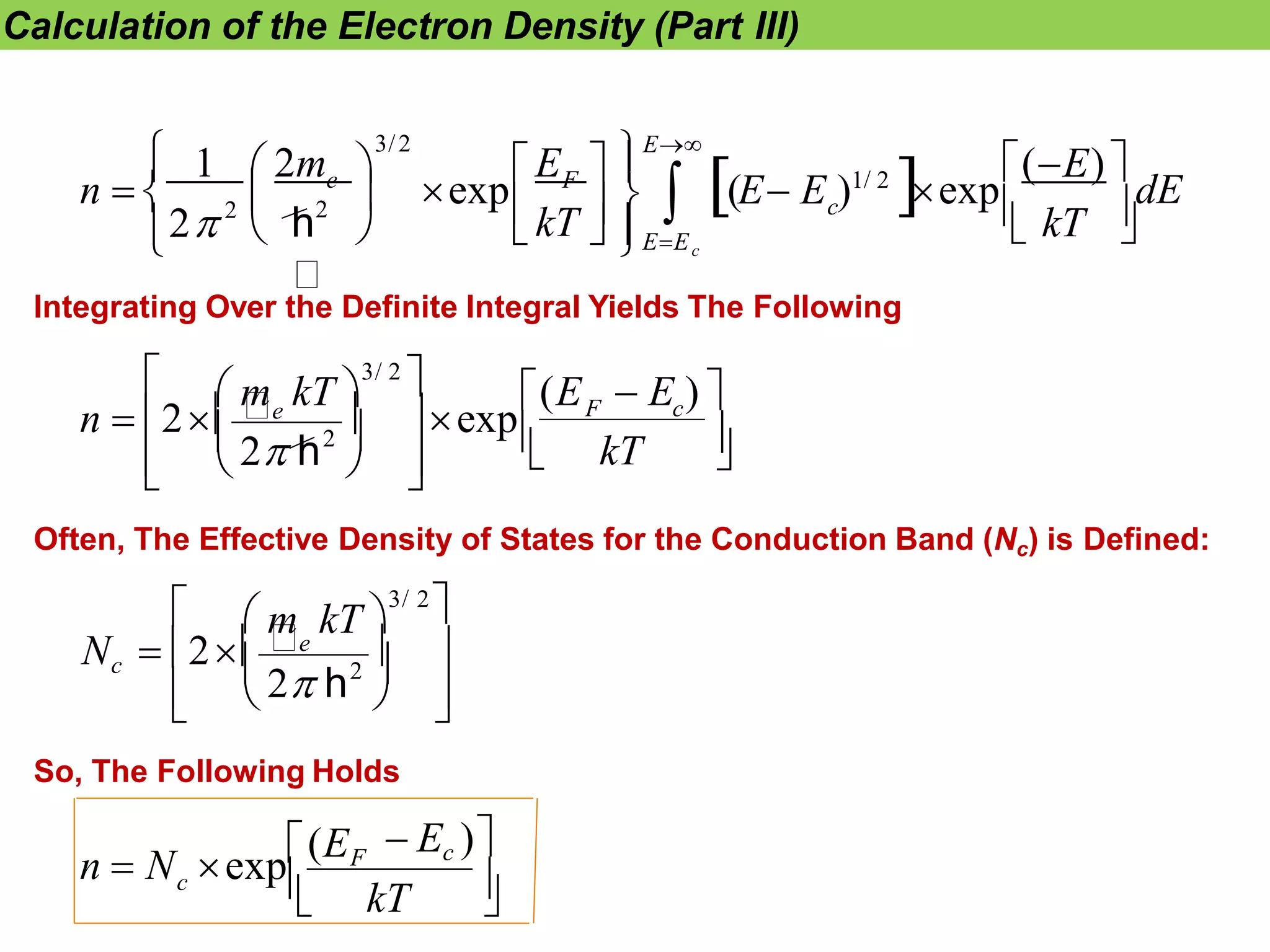 Calculation of the Electron Density (Part III)
dE
E
c
F
kT c
E

EE



 


 




    
  
n  
(E)
 kT 
exp
exp
1 2m
(E E )1/ 2

3/2
e
2
2
h
2
Integrating Over the Definite Integral Yields The Following



 

 

 
F c
kT
n  2e  exp
 m kT 
3/ 2
 (E  E ) 
2
2 h


 
Often, The Effective Density of States for the Conduction Band (Nc) is Defined:



 
2
2 h
 m kT 
3/ 2

Nc  2e  
 
kT
c
So, The Following Holds
 Ec )
n  N exp(EF
 