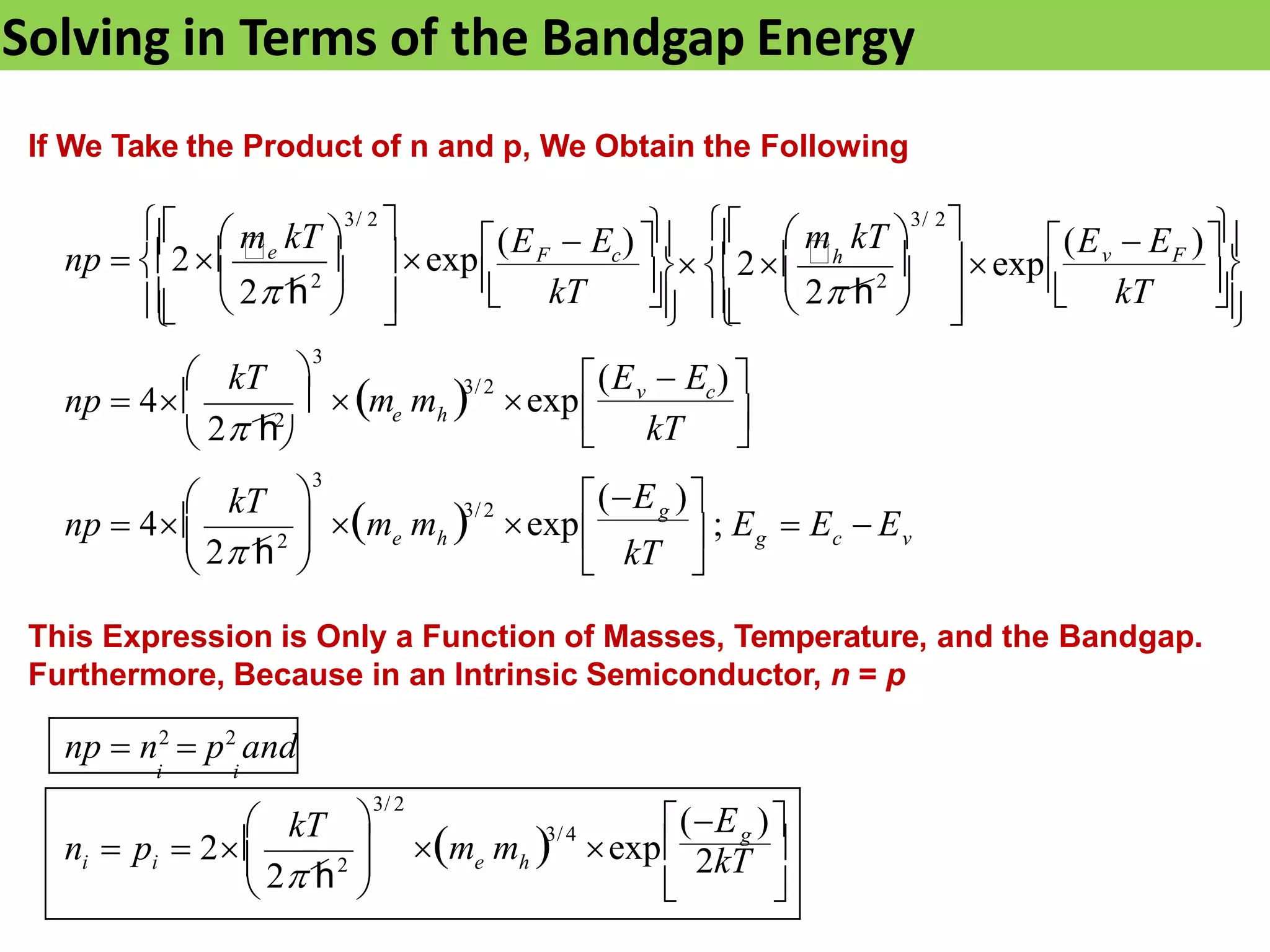 Solving in Terms of the Bandgap Energy
If We Take the Product of n and p, We Obtain the Following
v
c
e h
e h
g
kT
v c
kT
 g
v F
kT
F c
kT
kT



   
 kT





; E  E  E
(E )
 m m  exp
np  4
(E  E ) 
 m m  exp
np  4










 


 







 

(E  E )
 2h  exp
(E  E ) 
np  2e  exp

3/2

3
2
3/2

3
2 h
 2 h2

2
 m kT 
3/ 2
  m kT 
3/ 2

2
2 h
2 h




 kT g
e h
 2kT 
 
(E )
 m m  exp
i i
n  p  2 3/4

3/ 2
This Expression is Only a Function of Masses, Temperature, and the Bandgap.
Furthermore, Because in an Intrinsic Semiconductor, n = p
np  n2
 p2
and
i i
2
2 h
 