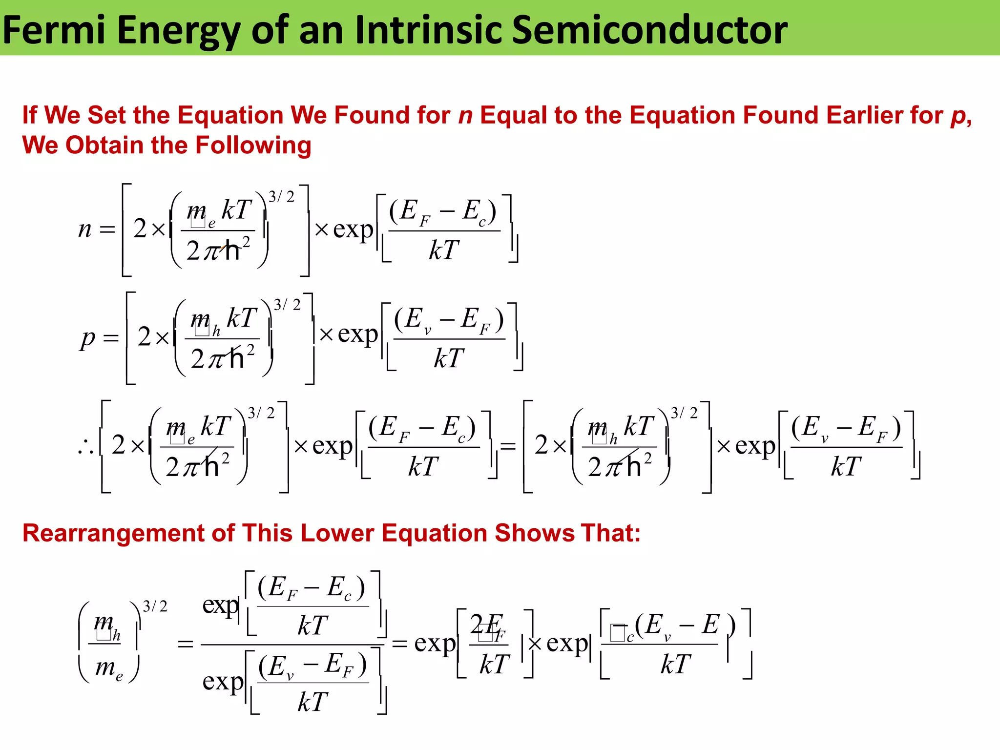 Fermi Energy of an Intrinsic Semiconductor
If We Set the Equation We Found for n Equal to the Equation Found Earlier for p,
We Obtain the Following
Rearrangement of This Lower Equation Shows That:






 
 

  

 

  



 










 



kT
kT
kT
kT
v F
F c (E  E )
 2h  exp
(E  E ) 
2e  exp
 m kT 
3/ 2

2 
 m kT 
3/ 2

v F
(E  E )
exp

p  2h 
 m kT 
3/ 2

2 
F c
n  2e  exp
 m kT 
3/ 2
 (E  E ) 
2 h
2
2 h
2 h
2
2 h







kT
 kT 
 (E  E ) 
2E
 exp
F
exp
c v

kT
 EF )
exp(Ev
kT
h 
 me 
(EF  Ec ) 
 m 
3/ 2 exp
 