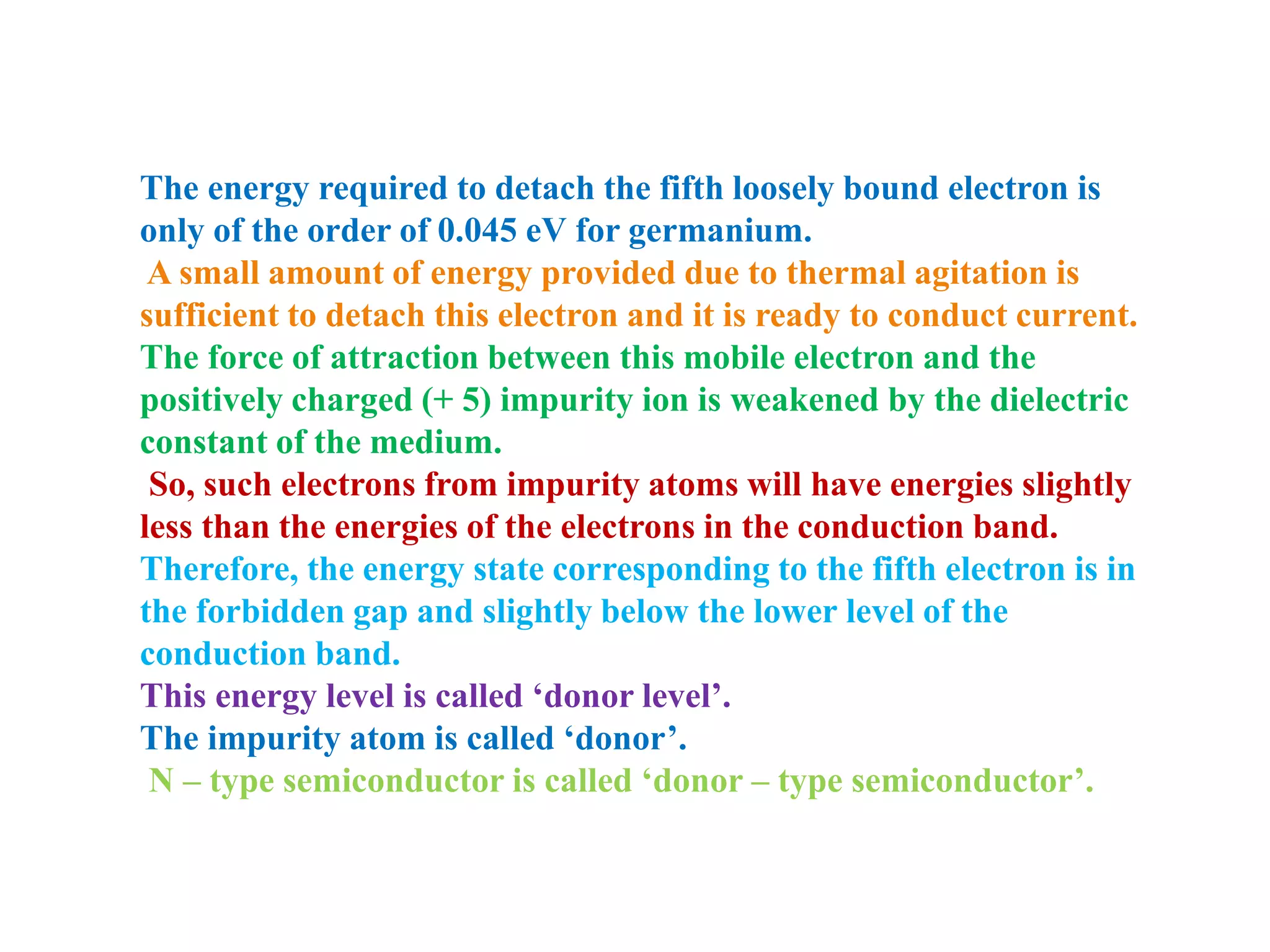 The energy required to detach the fifth loosely bound electron is
only of the order of 0.045 eV for germanium.
A small amount of energy provided due to thermal agitation is
sufficient to detach this electron and it is ready to conduct current.
The force of attraction between this mobile electron and the
positively charged (+ 5) impurity ion is weakened by the dielectric
constant of the medium.
So, such electrons from impurity atoms will have energies slightly
less than the energies of the electrons in the conduction band.
Therefore, the energy state corresponding to the fifth electron is in
the forbidden gap and slightly below the lower level of the
conduction band.
This energy level is called ‘donor level’.
The impurity atom is called ‘donor’.
N – type semiconductor is called ‘donor – type semiconductor’.
 