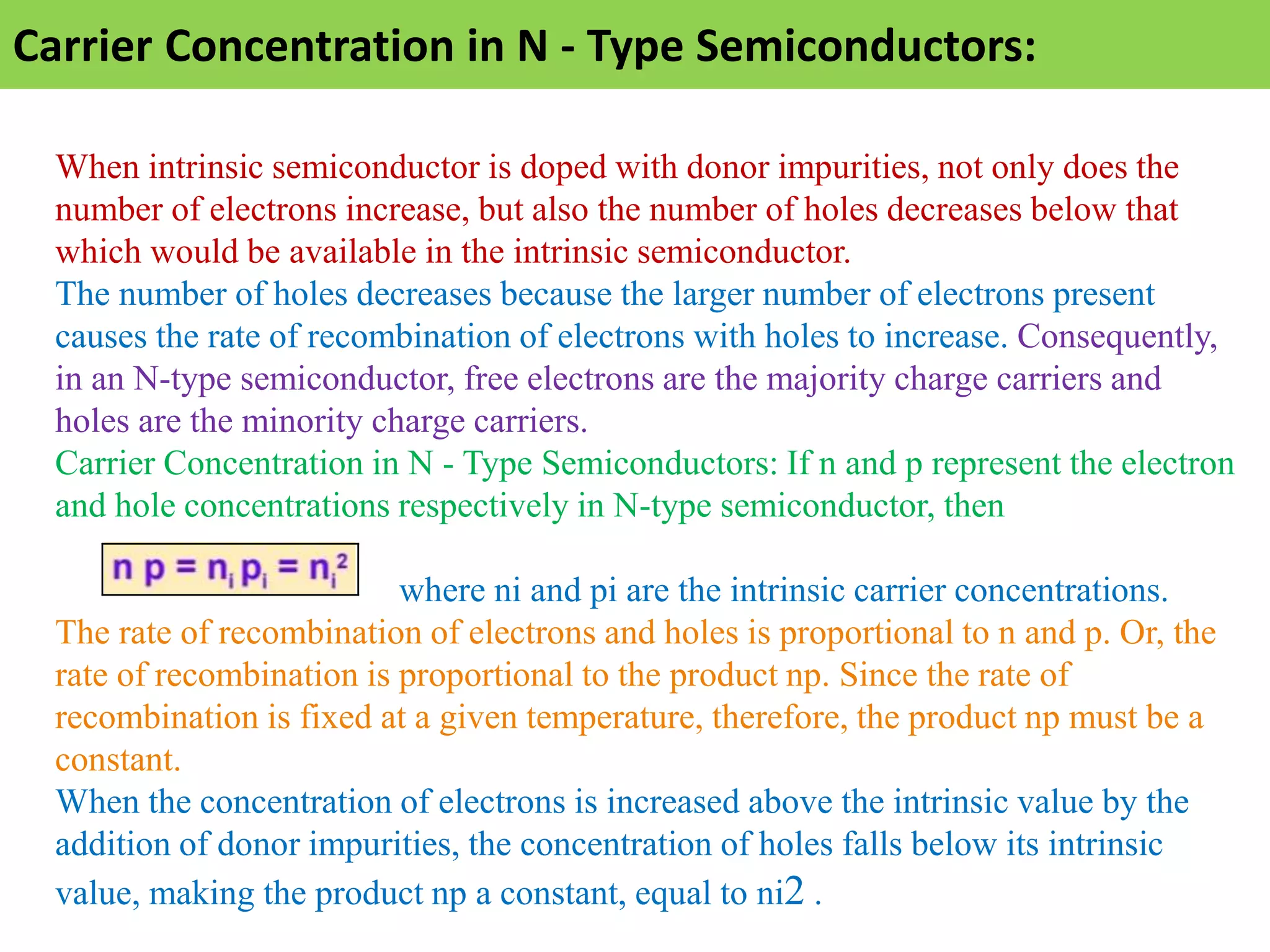 Carrier Concentration in N - Type Semiconductors:
When intrinsic semiconductor is doped with donor impurities, not only does the
number of electrons increase, but also the number of holes decreases below that
which would be available in the intrinsic semiconductor.
The number of holes decreases because the larger number of electrons present
causes the rate of recombination of electrons with holes to increase. Consequently,
in an N-type semiconductor, free electrons are the majority charge carriers and
holes are the minority charge carriers.
Carrier Concentration in N - Type Semiconductors: If n and p represent the electron
and hole concentrations respectively in N-type semiconductor, then
where ni and pi are the intrinsic carrier concentrations.
The rate of recombination of electrons and holes is proportional to n and p. Or, the
rate of recombination is proportional to the product np. Since the rate of
recombination is fixed at a given temperature, therefore, the product np must be a
constant.
When the concentration of electrons is increased above the intrinsic value by the
addition of donor impurities, the concentration of holes falls below its intrinsic
value, making the product np a constant, equal to ni2 .
 