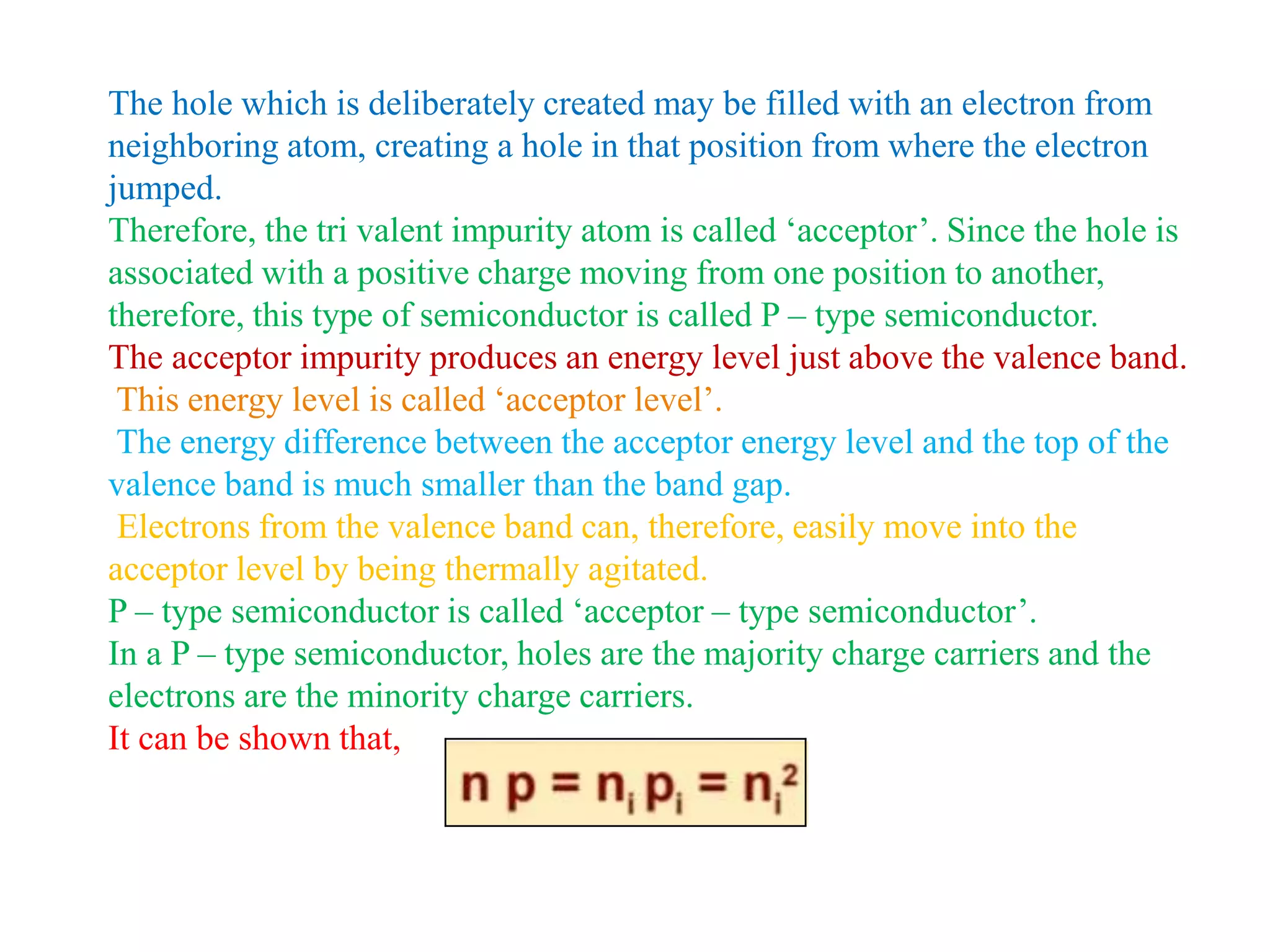 The hole which is deliberately created may be filled with an electron from
neighboring atom, creating a hole in that position from where the electron
jumped.
Therefore, the tri valent impurity atom is called ‘acceptor’. Since the hole is
associated with a positive charge moving from one position to another,
therefore, this type of semiconductor is called P – type semiconductor.
The acceptor impurity produces an energy level just above the valence band.
This energy level is called ‘acceptor level’.
The energy difference between the acceptor energy level and the top of the
valence band is much smaller than the band gap.
Electrons from the valence band can, therefore, easily move into the
acceptor level by being thermally agitated.
P – type semiconductor is called ‘acceptor – type semiconductor’.
In a P – type semiconductor, holes are the majority charge carriers and the
electrons are the minority charge carriers.
It can be shown that,
 