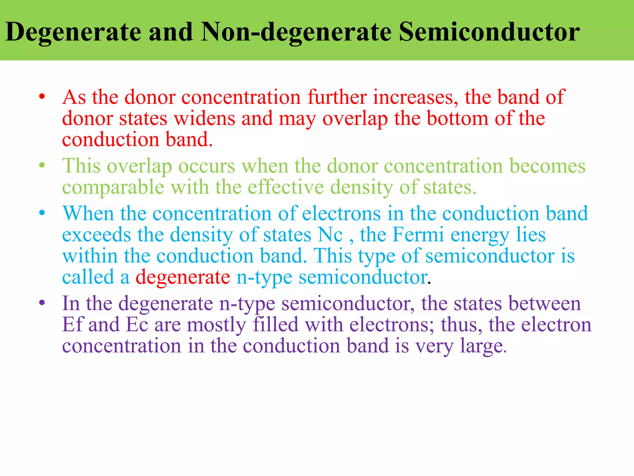 Degenerate and Non-degenerate Semiconductor
• As the donor concentration further increases, the band of
donor states widens and may overlap the bottom of the
conduction band.
• This overlap occurs when the donor concentration becomes
comparable with the effective density of states.
• When the concentration of electrons in the conduction band
exceeds the density of states Nc , the Fermi energy lies
within the conduction band. This type of semiconductor is
called a degenerate n-type semiconductor.
• In the degenerate n-type semiconductor, the states between
Ef and Ec are mostly filled with electrons; thus, the electron
concentration in the conduction band is very large.
 