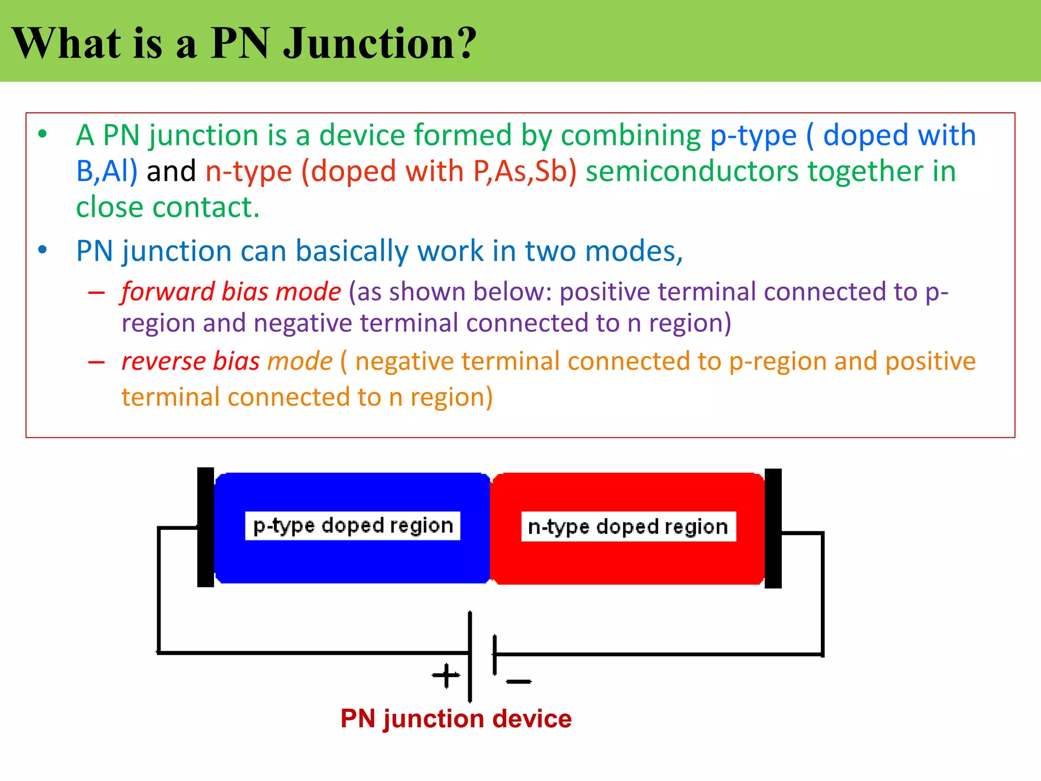 What is a PN Junction?
• A PN junction is a device formed by combining p-type ( doped with
B,Al) and n-type (doped with P,As,Sb) semiconductors together in
close contact.
• PN junction can basically work in two modes,
– forward bias mode (as shown below: positive terminal connected to p-
region and negative terminal connected to n region)
– reverse bias mode ( negative terminal connected to p-region and positive
terminal connected to n region)
PN junction device
 