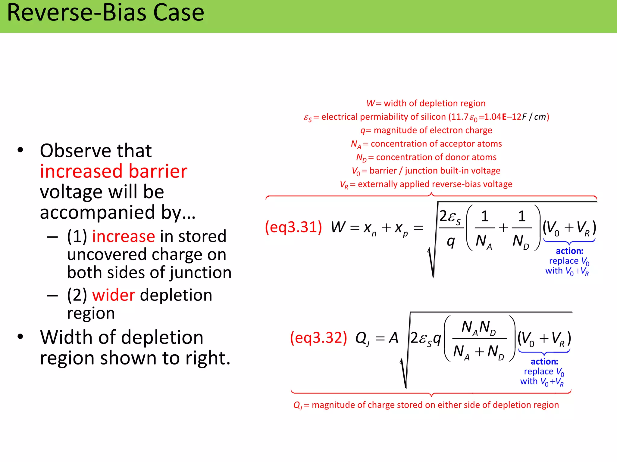 Oxford University Publishing
Microelectronic Circuits by Adel S. Sedra and Kenneth C. Smith
(0195323033)
Reverse-Bias Case
• Observe that
increased barrier
voltage will be
accompanied by…
– (1) increase in stored
uncovered charge on
both sides of junction
– (2) wider depletion
region
• Width of depletion
region shown to right.
p
p
p
0
p
0
0
width of depletion region
electrical permiability of silicon (11.7 1.04 12 )
magn
replace
with
itude of electron ch
/
0
arge
P
P
(eq3.31)
2 1 1
( )
S
R
F cm
S
n p R
V
V V
W
q
A D
W x x V V
q N N
 


  


 
    
 
  action:
E
p
p
p
p
p
p
p
0 p
p
p
concentration of acceptor atoms
concentration of donor atoms
barrier / junction built-in voltage
externally applied reverse-bias volta
P
P
P
g P
e
P
(eq3.3 2
2)
A
D
R
N
N
V
J
V
Q A





0
p
p
0
magnitude of charge store
0
d on either side of depletion re
replace
with
gi P
on
( )
J
R
V
V V
A D
S R
A
Q
D
N N
q V V
N N



 

 

  action:
 