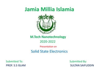 Jamia Millia Islamia
M.Tech Nanotechnology
2020-2022
Presentation on
Solid State Electronics
Submitted To: Submitted By:
PROF. S.S ISLAM SULTAN SAIFUDDIN
 