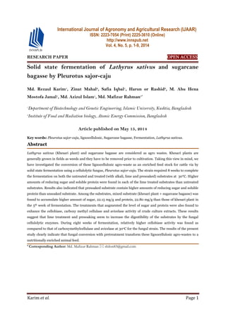 Karim et al. Page 1
RESEARCH PAPER OPEN ACCESS
Solid state fermentation of Lathyrus sativus and sugarcane
bagasse by Pleurotus sajor-caju
Md. Rezaul Karim1
, Zinat Mahal2
, Safia Iqbal1
, Harun or Rashid2
, M. Abu Hena
Mostofa Jamal1
, Md. Azizul Islam1
, Md. Mafizur Rahman1*
1
Department of Biotechnology and Genetic Engineering, Islamic University, Kushtia, Bangladesh
2
Institute of Food and Radiation biology, Atomic Energy Commission, Bangladesh
Article published on May 15, 2014
Key words: Pleurotus sajor-caju, lignocellulosic, Sugarcane bagasse, Fermentation, Lathyrus sativus.
Abstract
Lathyrus sativus (Khesari plant) and sugarcane bagasse are considered as agro wastes. Khesari plants are
generally grown in fields as weeds and they have to be removed prior to cultivation. Taking this view in mind, we
have investigated the conversion of these lignocellulosic agro-waste as an enriched feed stock for cattle via by
solid state fermentation using a cellulolytic fungus, Pleurotus sajor-caju. The strain required 8 weeks to complete
the fermentation on both the untreated and treated (with alkali, lime and presoaked) substrates at 30°C. Higher
amounts of reducing sugar and soluble protein were found in each of the lime treated substrates than untreated
substrates. Results also indicated that presoaked substrate contain higher amounts of reducing sugar and soluble
protein than unsoaked substrate. Among the substrates, mixed substrate (khesari plant + sugarcane bagasse) was
found to accumulate higher amount of sugar, 22.15 mg/g and protein, 22.80 mg/g than those of khesari plant in
the 5th week of fermentation. The treatments that augmented the level of sugar and protein were also found to
enhance the cellobiase, carboxy methyl cellulase and avicelase activity of crude culture extracts. These results
suggest that lime treatment and presoaking seem to increase the digestibility of the substrates by the fungal
cellulolytic enzymes. During eight weeks of fermentation, relatively higher cellobiase activity was found as
compared to that of carboxymethylcellulase and avicelase at 30oC for the fungul strain. The results of the present
study clearly indicate that fungal conversion with pretreatment transform these lignocellulosic agro-wastes to a
nutritionally enriched animal feed.
* Corresponding Author: Md. Mafizur Rahman  shilon83@gmail.com
International Journal of Agronomy and Agricultural Research (IJAAR)
ISSN: 2223-7054 (Print) 2225-3610 (Online)
http://www.innspub.net
Vol. 4, No. 5, p. 1-9, 2014
 