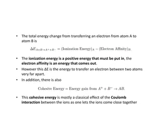• The total energy change from transferring an electron from atom A to
atom B is
• The ionization energy is a positive energy that must be put in, the
electron affinity is an energy that comes out.
• However this ΔE is the energy to transfer an electron between two atoms
very far apart.
• In addition, there is also
• This cohesive energy is mostly a classical effect of the Coulomb
interaction between the ions as one lets the ions come close together
 